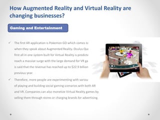 How Augmented Reality and Virtual Reality are
changing businesses?
 The first AR application is Pokemon GO which comes to mind
when they speak about Augmented Reality. Oculus Quest, the
first all in one system built for Virtual Reality is predicted to
reach a massive surge with the large demand for VR gaming. It
is said that the revenue has reached up to $22.9 billion by the
previous year.
 Therefore, more people are experimenting with various ways
of playing and building social gaming scenarios with both AR
and VR. Companies can also monetize Virtual Reality games by
selling them through stores or charging brands for advertising.
Gaming and Entertainment
 