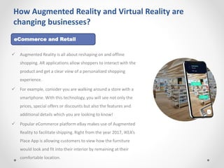 How Augmented Reality and Virtual Reality are
changing businesses?
 Augmented Reality is all about reshaping on and offline
shopping. AR applications allow shoppers to interact with the
product and get a clear view of a personalized shopping
experience.
 For example, consider you are walking around a store with a
smartphone. With this technology, you will see not only the
prices, special offers or discounts but also the features and
additional details which you are looking to know!
 Popular eCommerce platform eBay makes use of Augmented
Reality to facilitate shipping. Right from the year 2017, IKEA’s
Place App is allowing customers to view how the furniture
would look and fit into their interior by remaining at their
comfortable location.
eCommerce and Retail
 