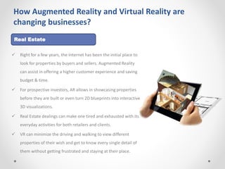 How Augmented Reality and Virtual Reality are
changing businesses?
 Right for a few years, the Internet has been the initial place to
look for properties by buyers and sellers. Augmented Reality
can assist in offering a higher customer experience and saving
budget & time.
 For prospective investors, AR allows in showcasing properties
before they are built or even turn 2D blueprints into interactive
3D visualizations.
 Real Estate dealings can make one tired and exhausted with its
everyday activities for both retailers and clients.
 VR can minimize the driving and walking to view different
properties of their wish and get to know every single detail of
them without getting frustrated and staying at their place.
Real Estate
 