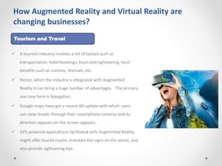 How Augmented Reality and Virtual Reality are
changing businesses?
 A tourism industry involves a lot of factors such as
transportation, hotel bookings, tours and sightseeing, local
benefits such as cuisines, festivals, etc.
 Hence, when the industry is integrated with Augmented
Reality it can bring a huge number of advantages. The primary
use case here is Navigation.
 Google maps have got a recent AR update with which users
can view streets through their smartphone cameras and its
direction appears on the screen appears.
 GPS powered applications facilitated with Augmented Reality
might offer tourist routes, translate the signs on the street, and
also provide sightseeing tips.
Tourism and Travel
 