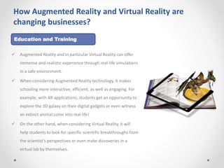 How Augmented Reality and Virtual Reality are
changing businesses?
 Augmented Reality and in particular Virtual Reality can offer
immense and realistic experience through real-life simulations
in a safe environment.
 When considering Augmented Reality technology, it makes
schooling more interactive, efficient, as well as engaging. For
example, with AR applications, students get an opportunity to
explore the 3D galaxy on their digital gadgets or even witness
an extinct animal come into real life!
 On the other hand, when considering Virtual Reality, it will
help students to look for specific scientific breakthroughs from
the scientist’s perspectives or even make discoveries in a
virtual lab by themselves.
Education and Training
 
