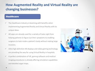 How Augmented Reality and Virtual Reality are
changing businesses?
 The Healthcare industry is booming with benefits when
implementing Augmented Reality and Virtual Reality with its
unique ideas.
 AR apps are already used for a variety of tasks right from
helping patients to figure out their symptoms to enabling
surgeons to look inside a patient’s body without making large
incisions.
 Ultra high definition 4K displays and video gaming technology
are providing the way for using Virtual Reality in hospitals.
 A perfect combination of VR, gaming software and medical
imaging procedures is already offering simulation capabilities
and detailed organ maps.
Healthcare
 