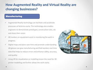 How Augmented Reality and Virtual Reality are
changing businesses?
 Augmented Reality technology can facilitate and accelerate
processes at factories easily. This technology also enables
engineers to demonstrate prototypes, construction sites, etc
and share their vision.
 AR markers on equipment assist in monitoring the work in
progress.
 Digital maps and plans save time and promote understanding.
AR glasses can give manufacturing and field workers real-time
data that helps to reduce errors and enhance safety, accuracy,
and quality.
 Using VR for visualization or modelling lessen the need for 3D
printer modelling and further allows the work easily.
Manufacturing
 