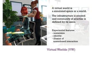 Virtual Worlds (VW) A virtual world is  a simulated space or a world. The infrastructure is created  and community of practise is defined by its users. Experiential features: immersion  - identity illusion of    unmediated interaction 