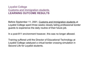 Loyalist College Customs and Immigration students  LEARNING OUTCOME RESULTS Before September 11, 2001,  Customs and Immigration students  at  Loyalist College spent three weeks closely tailing professional border guards to experience the daily routine of their future job.  In a post-911 environment however, this was no longer allowed.  Training suffered until the Director of Educational Technology at  Loyalist College catalyzed a virtual border crossing simulation in  Second Life for Loyalist students.  