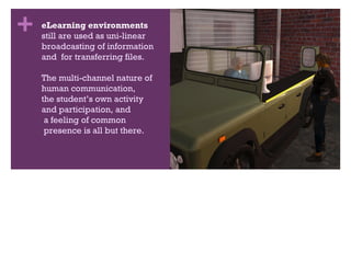 eLearning environments still are used as uni-linear broadcasting of information  and  for transferring files. The multi-channel nature of  human communication,  the student’s own activity  and participation, and  a feeling of common  presence is all but there. 