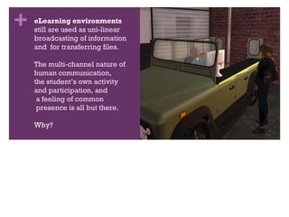 eLearning environments still are used as uni-linear broadcasting of information  and  for transferring files. The multi-channel nature of  human communication,  the student’s own activity  and participation, and  a feeling of common  presence is all but there. Why? 