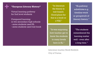 ” In literature  the theory is  text-based.  Good place for  that is a book or  a VLE.” ” SL-pathway substitutes e.g. timeline-work  or groupwork of  literary history.” ” Is was surprising how teacher got to know the students in many levels here in SL.” ” The students remembered the learning matter  well - even after  a long time.” ” European Literary History” Virtual learning pathway for 2nd level students Compared learning  in two secondary high schools some students used SL some students used text book Literature teacher Heidi Heikkilä City of Vantaa 