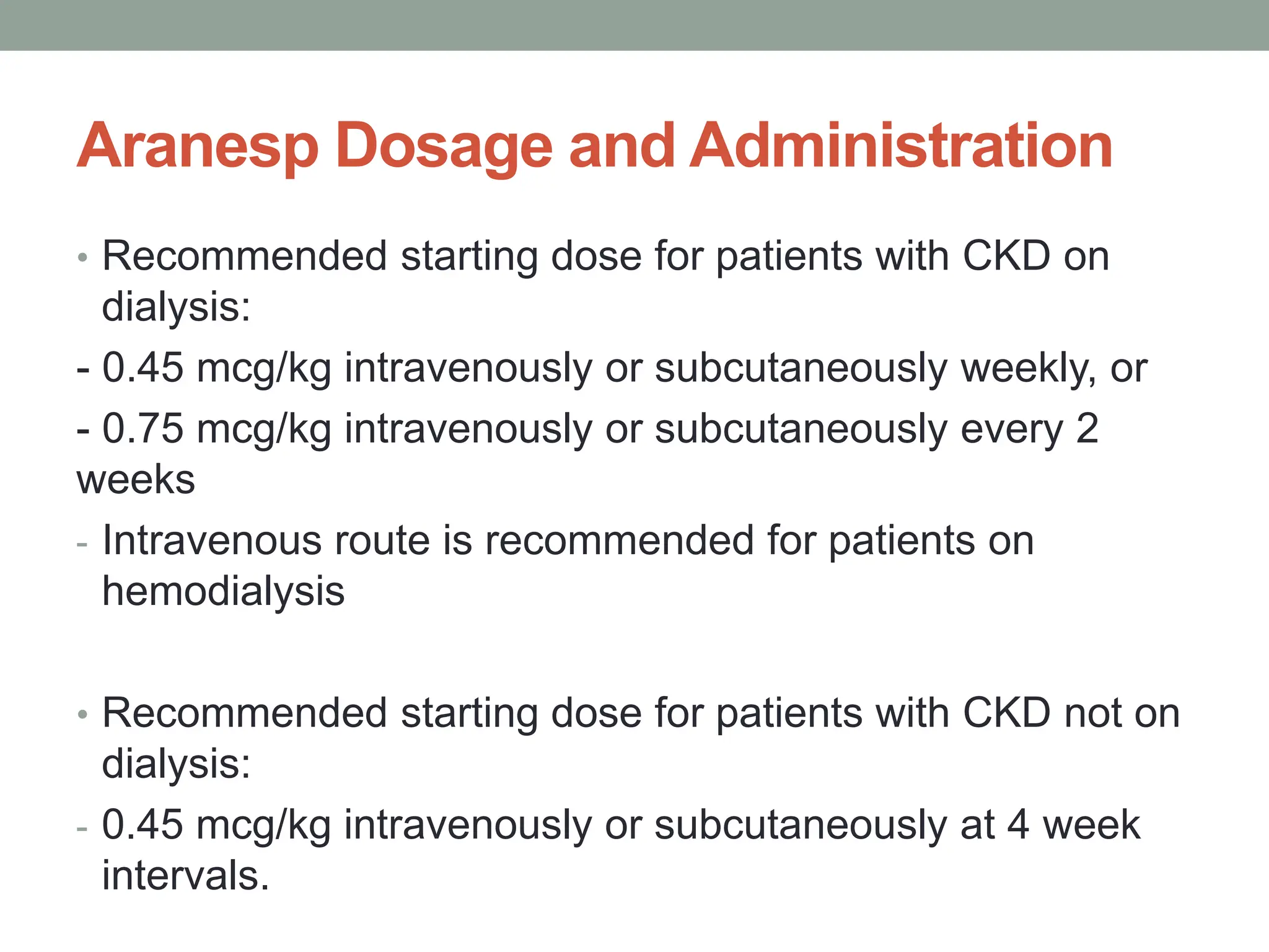 Aranesp Dosage and Administration
• Recommended starting dose for patients with CKD on
dialysis:
- 0.45 mcg/kg intravenously or subcutaneously weekly, or
- 0.75 mcg/kg intravenously or subcutaneously every 2
weeks
- Intravenous route is recommended for patients on
hemodialysis
• Recommended starting dose for patients with CKD not on
dialysis:
- 0.45 mcg/kg intravenously or subcutaneously at 4 week
intervals.
 