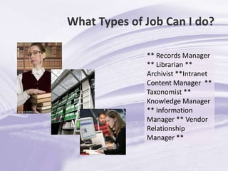 What Types of Job Can I do?** Records Manager  ** Librarian ** Archivist **Intranet Content Manager  ** Taxonomist ** Knowledge Manager ** Information Manager ** Vendor Relationship Manager ** 