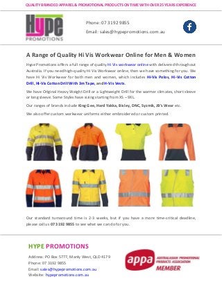 Hype Promotions offers a full range of quality Hi Vis workwear online with delivered throughout
Australia. If you need high-quality Hi Vis Workwear online, then we have something for you. We
have Hi Vis Workwear for both men and women, which includes Hi-Vis Polos, Hi-Vis Cotton
Drill, Hi-Vis Cotton Drill With 3m Tape, and H-Vis Vests.
We have Original Heavy Weight Drill or a Lightweight Drill for the warmer climates, short sleeve
or long sleeve. Some Styles have sizing starting from XS – 9XL.
Our ranges of brands include King Gee, Hard Yakka, Bisley, DNC, Syzmik, JB’s Wear etc.
We also offer custom workwear uniforms either embroidered or custom printed.
Our standard turnaround time is 2-3 weeks, but if you have a more time-critical deadline,
please call us 07 3192 9855 to see what we can do for you.
HYPE PROMOTIONS
Address: PO Box 5777, Manly West, QLD 4179
Phone: 07 3192 9855
Email: sales@hypepromotions.com.au
Website: hypepromotions.com.au
Phone: 07 3192 9855
Email: sales@hypepromotions.com.au
QUALITY BRANDED APPAREL & PROMOTIONAL PRODUCTS ON TIME WITH OVER 25 YEARS EXPERIENCE
A Range of Quality Hi Vis Workwear Online for Men & Women
 