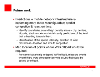 14
Future work
•  Predictions – mobile network infrastructure is
becoming more more reconfigurable; predict
congestion & react on time:
–  Identify boundaries around high density areas – city, centers,
airports, stadiums, etc and obtain early predictions of the load
that is heading towards them.
–  Identification of the speed, intensity, direction of load
movement – location and time to congestion
•  Map location of points where WiFi offload would be
required
–  For carriers planning to deploy WiFi offload, measure events
where there were congestion/service issues that could be
solved by offload.
 