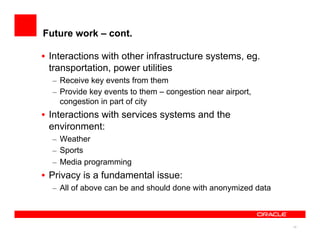 15
Future work – cont.
•  Interactions with other infrastructure systems, eg.
transportation, power utilities
–  Receive key events from them
–  Provide key events to them – congestion near airport,
congestion in part of city
•  Interactions with services systems and the
environment:
–  Weather
–  Sports
–  Media programming
•  Privacy is a fundamental issue:
–  All of above can be and should done with anonymized data
 