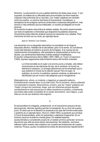 femenino. La alucinación es una cualidad distintiva de todas esas voces. Y, por
supuesto, el análisis de su dificultad para pronunciarlas nos llevó hasta los
orígenes más profundos de su neurosis. Las “malas” palabras son también,
como los sueños, un camino real hacia el inconsciente. Constituyen, a
semejanza de los antiguos caminos construidos a expensas del gobierno, más
anchos y más perfectos que los habituales, un acceso privilegiado al mundo
abismal.
Al muchacho la plena vida erótica le estaba vedada. No podía experimentarla
con todo el esplendor e intensidad que despiertan la palabras obscenas.
Únicamente podía referirse al placer sexual con alusiones muy veladas. Para
mencionar el coito con su novia, por ejemplo decía:
Ayer lo “hicimos” con Cristina...
Las alusiones con su languidez descriptiva no suscitaban en él ninguna
respuesta afectiva. Hablaba de la sexualidad, pero no la sentía. Su conciencia
moral sólo toleraba el erotismo al precio de la frigidez. A la manera de los
medicamentos homeopáticos, sólo aceptaba la voluptuosidad en forma muy
diluida. Los sentimientos libidinosos fuertes estaban inhabilitados.
El escritor norteamericano Henry Miller (1891-1980), en Tropic of Capricorn
(1939), expresó sagazmente esta limitación léxica del hombre civilizado:
Lo inmencionable es el coger y la concha puros y simples, sólo deben
mencionarse en las ediciones de lujo; de lo contrario, el mundo se
deshará en pedazos. La amarga experiencia me ha enseñado que lo
que sostiene el mundo es la relación sexual. Pero el coger, el
auténtico, la concha, la auténtica, parecen contener un elemento no
identificado que es mucho más peligroso que la nitroglicerina.
Detengámonos, ahora, un instante, y hagamos un pequeño balance.
Evidentemente nuestra labor no ha sido inútil. Por el contrario, hemos obtenido
una alentadora cosecha. Descubrimos, primero, que las “malas” palabras son
“malas” porque son obscenas; luego, que son obscenas porque develan
verídicamente la vida sexual que no debe mostrarse en público; y finalmente,
que todas ellas están investidas de un poder alucinatorio, casi mágico, y que
éste es uno de sus atributos más seguros.
II
El psicoanálisis ha indagado, prolijamente, en el mecanismo psíquico de las
alucinaciones. Alucinar significa percibir lo inexistente. Es un error de nuestro
juicio. El oasis que en el desierto se presenta a los ojos del hombre extenuado
y sediento es un ejemplo típico. Anna O. (1842-1925), la paciente que condujo
a Freud al psicoanálisis, solía ver serpientes y calaveras imaginarias. Es un
síntoma usual en el enfermo mental grave. En realidad estamos
acostumbrados a considerarlo propio de un estado anímico particular: la locura.
Asumimos que sólo los locos tienen alucinaciones. No obstante, una breve
reflexión sobre nuestra vida cotidiana nos muestra las limitaciones de nuestra
creencia. Porque ¿acaso no padecemos todos de alucinaciones regularmente?
 