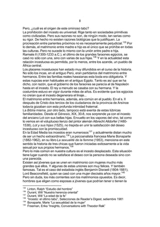 II
Pero, ¿cuál es el origen de este ominoso tabú?
La prohibición del incesto es universal. Rige tanto en sociedades primitivas
como civilizadas. Pero sus razones no son, de ningún modo, tan serias como
su rigor. De hecho no existen razones biológicas que la justifiquen. La
procreación entre parientes próximos no es necesariamente perjudicial.135
Por
lo demás, el matrimonio entre madre e hijo es el único que se prohíbe en todas
las culturas. Pero no sucede lo mismo con la unión entre padre e hija.
Ramsés II (1300-1233 a.C.), el último de los grandes faraones egipcios, se
casó no sólo con una, sino con varias de sus hijas.136
Y en la actualidad esta
relación incestuosa es permitida, por lo menos, entre los azande, un pueblo de
África central.
Los placeres incestuosos han estado muy difundidos en el curso de la historia.
No sólo los incas, en el antiguo Perú, eran partidarios del matrimonio entre
hermanos. Entre las familias reales hawaianas esta boda era obligatoria. Y
estas nupcias eran habituales en el antiguo Egipto. Tanto es así que se ha
dicho, con razón, que el gobierno de los faraones se parecía al de Napoleón
hasta en el incesto. El rey a menudo se casaba con su hermana. Y la
costumbre estuvo en vigor durante miles de años. Es evidente que los egipcios
no creían que el incesto degenerara el linaje...
El matrimonio entre hermanos, además, era común en el pueblo. En el s. II
después de Cristo dos tercios de los ciudadanos de la provincia de Arsínoe
todavía gozaban con esta profunda intimidad fraternal.
La Biblia misma, por otro lado, tampoco está exenta de estas lúbricas
familiaridades. Desde el Génesis, XIX, 30-8, nos sorprende ya con el incesto
del anciano Lot con sus bellas hijas. Envuelto en los vapores del vino, tal como
lo vemos en el voluptuoso lienzo del pintor alemán Albrecht Altdorfer (1480-
1538), Lot y sus hijas (1525), no trepida en unir la satisfacción del deseo
incestuoso con la promiscuidad.
En la Edad Media los incestos eran numerosos137
y actualmente distan mucho
de ser un hecho extraordinario.138
La psicoanalista francesa Marie Bonaparte
(1882-1962), en su libro La sexualité de la femme (1953), menciona en este
sentido la historia de tres chicas que fueron iniciadas exitosamente a la vida
sexual por sus propios hermanos.139
Pero lo más común en nuestra cultura es el incesto desplazado. Esta situación
tiene lugar cuando no se satisface el deseo con la persona deseada sino con
una parecida.
Existen así jóvenes que se unen en matrimonio con mujeres mucho más
grandes que ellos. Y algunas de estas uniones son muy felices. Y también
famosas. Tal es el caso del estadista inglés Benjamín Disraeli (1804-1881),
Lord Beaconsfield, quien se casó con una mujer dieciséis años mayor.140
Pero sin duda, los más corrientes son los matrimonios opuestos. Es decir,
hombres que eligen como esposas a jóvenes que podrían tener o tienen la
135
Linton, Ralph “Estudio del hombre”
136
Durant, Will “Nuestra herencia oriental”
137
Durant, Will “La edad de la fe”
138
“Incesto: el último tabú”, Selecciones de Reader’s Digest, setiembre 1981
139
Bonaparte, Marie “La sexualidad de la mujer”
140
Freeman, Erika “Insights, Conversations with Theodor Reik”
 