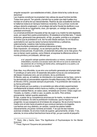 singular excepción que estableciera el tabú. ¡Quien dicta la ley cuida de sus
derechos!
Las mujeres constituían la propiedad más valiosa de aquel hombre terrible.
Todas eran para él. Tan grande y temido fue su poder que dejó huellas muy
hondas en el alma de sus descendientes. Rastros de ese avasallante dominio
lo hallamos todavía en tiempos históricos recientes. El jus primae noctis del
antiguo derecho anglosajón, o el privilegio del señor feudal de desflorar a sus
siervas el día de su casamiento, eran, por ejemplo, un vestigio de aquella
potestad omnímoda. 142
La universal prohibición impuesta al hijo de coger a su madre ha sido legislada,
pues, por aquel fiero padre protohistórico. Él estableció el terrible tabú. Y desde
entonces, generación tras generación, el hijo, ya padre, prohíbe a su progenie
lo mismo que le prohibieron a él. Así ha sido desde siempre. Es el mecánico
automatismo con que los seres humanos transmitimos y cultivamos,
solemnemente, nuestros más hondos prejuicios...
En esta triunfante pretensión patriarcal descansa el tabú.
Esta imposición, sin embargo, no es siempre pacífica. Muchas veces trae
serias consecuencias. El parricidio, el asesinato del padre, es la más grave. Por
eso no tienen razón quienes, como Diderot, al expresar la diferencia entre el
mundo primitivo y el civilizado, afirman que
si el pequeño salvaje quedara abandonada a sí mismo, conservara toda su
imbecilidad y reuniera a la escasa razón del niño en la cuna la violencia de
las pasiones de un hombre de treinta años, estrangularía a su padre y se
acostaría con su madre. 143
Esta idea, muy difundida, no es sino una confusión generada por el propio tabú.
Y constituye un serio error. El asesinato del padre nunca es una consecuencia
del deseo incestuoso sino, por el contrario, de su prohibición.
El filicidio, esto es, el maltrato, la intimidación o la matanza de los hijos, como lo
ha demostrado el psicoanalista argentino Arnaldo Rascovsky (1907-1995), en
El filicidio (1973), precede siempre al parricidio. Y la prohibición del incesto es
su forma primordial.
El hijo amado por sus padres y no sometido por ellos al tabú experimentará
confiadamente el deseo erótico hacia su madre y no agredirá a su padre. La
natural rivalidad filial es, en estos casos, templada por el amor. Edipo cogió con
Yocasta, su madre, y mató a Layo, su padre, es cierto. Pero ambos,
previamente, habían querido asesinarlo.
El hijo, a pesar de su competencia amorosa por la madre, no ataca nunca al
padre bondadoso. Es sólo la prohibición incestuosa, que le impone su
progenitor, la que exaspera en él el deseo de venganza. No es el amor hacia la
madre sino el odio hacia el padre el que conduce siempre a la tragedia.
Los hechos son muy distintos, en cambio, cuando los padres hablan
obscenamente y le ponen nombres al incesto. Y es que de esa manera
autorizan el deseo. Es el único modo de superar, genuinamente, el tabú. Y es,
además, la única actitud bienhechora hacia el hijo, ya que cuando el pequeño
142
Rank, Otto y Sachs, Hans “The Significance of Psychoanalysis for the Mental
Sciences”
143
Freud, Sigmund “Esquema del psicoanálisis”
 