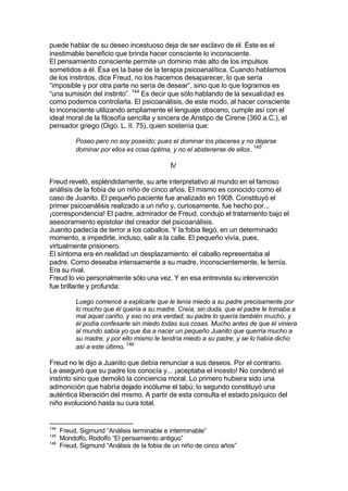 puede hablar de su deseo incestuoso deja de ser esclavo de él. Éste es el
inestimable beneficio que brinda hacer consciente lo inconsciente.
El pensamiento consciente permite un dominio más alto de los impulsos
sometidos a él. Ésa es la base de la terapia psicoanalítica. Cuando hablamos
de los instintos, dice Freud, no los hacemos desaparecer, lo que sería
“imposible y por otra parte no sería de desear”, sino que lo que logramos es
“una sumisión del instinto”. 144
Es decir que sólo hablando de la sexualidad es
como podemos controlarla. El psicoanálisis, de este modo, al hacer consciente
lo inconsciente utilizando ampliamente el lenguaje obsceno, cumple así con el
ideal moral de la filosofía sencilla y sincera de Aristipo de Cirene (360 a.C.), el
pensador griego (Digo. L. II. 75), quien sostenía que:
Poseo pero no soy poseído; pues el dominar los placeres y no dejarse
dominar por ellos es cosa óptima, y no el abstenerse de ellos. 145
IV
Freud reveló, espléndidamente, su arte interpretativo al mundo en el famoso
análisis de la fobia de un niño de cinco años. El mismo es conocido como el
caso de Juanito. El pequeño paciente fue analizado en 1908. Constituyó el
primer psicoanálisis realizado a un niño y, curiosamente, fue hecho por...
¡correspondencia! El padre, admirador de Freud, condujo el tratamiento bajo el
asesoramiento epistolar del creador del psicoanálisis.
Juanito padecía de terror a los caballos. Y la fobia llegó, en un determinado
momento, a impedirle, incluso, salir a la calle. El pequeño vivía, pues,
virtualmente prisionero.
El síntoma era en realidad un desplazamiento: el caballo representaba al
padre. Como deseaba intensamente a su madre, inconscientemente, le temía.
Era su rival.
Freud lo vio personalmente sólo una vez. Y en esa entrevista su intervención
fue brillante y profunda:
Luego comencé a explicarle que le tenía miedo a su padre precisamente por
lo mucho que él quería a su madre. Creía, sin duda, que el padre le tomaba a
mal aquel cariño, y eso no era verdad; su padre lo quería también mucho, y
él podía confesarle sin miedo todas sus cosas. Mucho antes de que él viniera
al mundo sabía yo que iba a nacer un pequeño Juanito que querría mucho a
su madre, y por ello mismo le tendría miedo a su padre, y se lo había dicho
así a este último. 146
Freud no le dijo a Juanito que debía renunciar a sus deseos. Por el contrario.
Le aseguró que su padre los conocía y... ¡aceptaba el incesto! No condenó el
instinto sino que demolió la conciencia moral. Lo primero hubiera sido una
admonición que habría dejado incólume el tabú; lo segundo constituyó una
auténtica liberación del mismo. A partir de esta consulta el estado psíquico del
niño evolucionó hasta su cura total.
144
Freud, Sigmund “Análisis terminable e interminable”
145
Mondolfo, Rodolfo “El pensamiento antiguo”
146
Freud, Sigmund “Análisis de la fobia de un niño de cinco años”
 