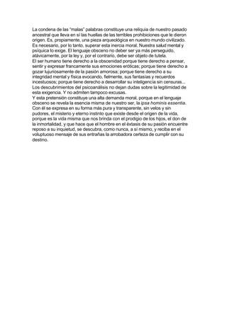 La condena de las “malas” palabras constituye una reliquia de nuestro pasado
ancestral que lleva en sí las huellas de las terribles prohibiciones que le dieron
origen. Es, propiamente, una pieza arqueológica en nuestro mundo civilizado.
Es necesario, por lo tanto, superar esta inercia moral. Nuestra salud mental y
psíquica lo exige. El lenguaje obsceno no deber ser ya más perseguido,
atávicamente, por la ley y, por el contrario, debe ser objeto de tutela.
El ser humano tiene derecho a la obscenidad porque tiene derecho a pensar,
sentir y expresar francamente sus emociones eróticas; porque tiene derecho a
gozar lujuriosamente de la pasión amorosa; porque tiene derecho a su
integridad mental y física evocando, fielmente, sus fantasías y recuerdos
incestuosos; porque tiene derecho a desarrollar su inteligencia sin censuras...
Los descubrimientos del psicoanálisis no dejan dudas sobre la legitimidad de
esta exigencia. Y no admiten tampoco excusas.
Y esta pretensión constituye una alta demanda moral, porque en el lenguaje
obsceno se revela la esencia misma de nuestro ser, la ipsa hominis essentia.
Con él se expresa en su forma más pura y transparente, sin velos y sin
pudores, el misterio y eterno instinto que existe desde el origen de la vida,
porque es la vida misma que nos brinda con el prodigio de los hijos, el don de
la inmortalidad, y que hace que el hombre en el éxtasis de su pasión encuentre
reposo a su inquietud, se descubra, como nunca, a sí mismo, y reciba en el
voluptuoso mensaje de sus entrañas la arrobadora certeza de cumplir con su
destino.
 