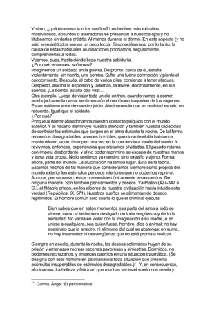 Y si no, ¿qué otra cosa son los sueños? Los hechos más extraños,
maravillosos, absurdos o aterradores se presentan a nuestros ojos y no
titubeamos en darles crédito. Al menos durante el dormir. En este aspecto (y no
sólo en éste) todos somos un poco locos. Si conociésemos, por lo tanto, la
causa de estas habituales alucinaciones podríamos, seguramente,
comprenderlas a todas.
Veamos, pues, hasta dónde llega nuestra sabiduría.
¿Por qué, entonces, soñamos?
Imaginemos un soldado en la guerra. De pronto, cerca de él, estalla
violentamente, sin herirlo, una bomba. Sufre una fuerte conmoción y pierde el
conocimiento. Después, al cabo de varios días, comienza a tener ataques.
Despierto, alucina la explosión y, además, la revive, dolorosamente, en sus
sueños. ¡La bomba estalla otra vez!...
Otro ejemplo. Luego de viajar todo un día en tren, cuando vamos a dormir,
arrebujados en la cama, sentimos aún el monótono traqueteo de los vagones.
Es un evidente error de nuestro juicio. Alucinamos lo que en realidad es sólo un
recuerdo. Igual que el soldado.
¿Por qué?
Porque al dormir abandonamos nuestro contacto psíquico con el mundo
exterior. Y al hacerlo disminuye nuestra atención y también nuestra capacidad
de controlar los estímulos que surgen en el alma durante la noche. De tal forma
recuerdos desagradables, a veces horribles, que durante el día habíamos
mantenido en jaque, irrumpen otra vez en la conciencia a través del sueño. Y
revivimos, entonces, experiencias que creíamos olvidadas. El pasado retorna
con ímpetu desbordante, y al no poder reprimirlo se escapa de nuestras manos
y toma vida propia. No lo sentimos ya nuestro, sino extraño y ajeno. Forma,
ahora, parte del mundo. La alucinación ha tenido lugar. Ésta es la teoría.
Estamos hechos de tal manera que consideramos siempre como propios del
mundo exterior los estímulos penosos interiores que no podemos reprimir.
Aunque, por supuesto, éstos no consisten únicamente en recuerdos. De
ninguna manera. Son también pensamientos y deseos. Ya Platón (427-347 a.
C.), el filósofo griego, en los albores de nuestra civilización había intuido esta
verdad (República, IX, 571). Nuestros sueños se alimentan de deseos
reprimidos. El hombre común sólo sueña lo que el criminal ejecuta:
Bien sabes que en estos momentos esa parte del alma a todo se
atreve, como si se hubiera desligado de toda vergüenza y de toda
sensatez. No vacila en violar con la imaginación a su madre, o en
unirse a cualquiera, sea quien fuese, hombre, dios o animal; no hay
asesinato que la arredre, ni alimento del cual se abstenga; en suma,
no hay insensatez ni desvergüenza que no esté pronta a realizar.
Siempre en asedio, durante la noche, los deseos soterrados huyen de su
prisión y amenazan recrear escenas pavorosas y siniestras. Dormidos, no
podemos rechazarlos, y entonces caemos en una situación traumática. (Se
designa con este nombre en psicoanálisis toda situación que presenta
acúmulos insuperables de estímulos desagradables.)11
Y, en consecuencia,
alucinamos. La belleza y felicidad que muchas veces el sueño nos revela y
11
Garma, Ángel “El psicoanálisis”
 