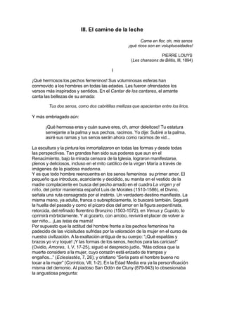 III. El camino de la leche
Carne en flor, oh, mis senos
¡qué ricos son en voluptuosidades!
PIERRE LOUYS
(Les chansons de Bilitis, III, 1894)
I
¡Qué hermosos los pechos femeninos! Sus voluminosas esferas han
conmovido a los hombres en todas las edades. Les fueron ofrendados los
versos más inspirados y sentidos. En el Cantar de los cantares, el amante
canta las bellezas de su amada:
Tus dos senos, como dos cabritillas mellizas que apacientan entre los lirios.
Y más embriagado aún:
¡Qué hermosa eres y cuán suave eres, oh, amor deleitoso! Tu estatura
semejante a la palma y sus pechos, racimos. Yo dije: Subiré a la palma,
asiré sus ramas y tus senos serán ahora como racimos de vid...
La escultura y la pintura los inmortalizaron en todas las formas y desde todas
las perspectivas. Tan grandes han sido sus poderes que aun en el
Renacimiento, bajo la mirada censora de la Iglesia, lograron manifestarse,
plenos y deliciosos, incluso en el mito católico de la virgen María a través de
imágenes de la piadosa madonna.
Y es que todo hombre reencuentra en los senos femeninos su primer amor. El
pequeño que introduce, acariciante y decidido, su manita en el vestido de la
madre complaciente en busca del pecho amado en el cuadro La virgen y el
niño, del pintor manierista español Luis de Morales (1510-1586), el Divino,
señala una ruta consagrada por el instinto. Un verdadero destino manifiesto. La
misma mano, ya adulta, franca o subrepticiamente, lo buscará también. Seguirá
la huella del pasado y como el pícaro dios del amor en la figura serpentinata,
retorcida, del refinado florentino Bronzino (1503-1572), en Venus y Cupido, lo
oprimirá mórbidamente. Y al gozarlo, con arrobo, revivirá el placer de volver a
ser niño... ¡Las tetas de mamá!
Por supuesto que la actitud del hombre frente a los pechos femeninos ha
padecido de las vicisitudes sufridas por la valoración de la mujer en el curso de
nuestra civilización. A la exaltación antigua de su cuerpo: “¡Qué espaldas y
brazos yo vi y toqué! ¡Y las formas de los senos, hechos para las caricias!”
(Ovidio, Amores, I, V, 17-25), siguió el desprecio judío, “Más odiosa que la
muerte considero a la mujer, cuyo corazón está erizado de trampas y
engaños...” (Eclesiastés, 7, 26), y cristiano “Sería para el hombre bueno no
tocar a la mujer” (Corintios, VII, 1-2). En la Edad Media era ya la personificación
misma del demonio. Al piadoso San Odón de Cluny (879-943) lo obsesionaba
la angustiosa pregunta:
 