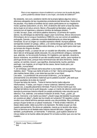 Pero si nos negamos a tocar el estiércol o un tumor con la punta del dedo,
¿cómo podemos desear besar a una mujer, una bolsa de estiércol?12
No obstante, rara avis, existieron dentro de la propia Iglesia algunos raros y
afanosos abogados de las inquietantes protuberancias femeninas. Hubo entre
los jesuitas, muy dados al análisis de los casos particulares en su magisterio
moral, quienes sostuvieron, en el s. XVII, el derecho del varón a tocar las tetas
de la mujer en el rebus amoris. Benzi y Rousselot se llamaban, pero se los
conocía con el ingenioso y obsceno nombre de teólogos tetales...13
La teta; he aquí, pues, una típica palabra obscena. La primera de nuestro
elenco. Su etimología es elemental, según Joan Corominas, Breve Diccionario
Etimológico de la Lengua Castellana (1980) Es una voz común al castellano,
portugués, francés, y además conocida dialectalmente en otras lenguas
romances. Es en su origen un vocablo expresivo infantil. Aunque palabras
semejantes existen en griego, céltico, y en ciertas lenguas germánicas, se trata
de creaciones paralelas en todos estos idiomas, y no hay razón para creer que
se tomara de ninguno de ellos.
De cualquier modo, y a pesar de ser un vocablo tan difundido, es imposible
decir teta en el lenguaje adulto educado. Es una prohibición antigua y venerada
que, además, no ha conocido fronteras. En Inglaterra, por ejemplo, durante la
época victoriana, se prohibió el uso del vocablo breast, pecho, para nombrar la
pechuga de las aves, porque traía reminiscencias del seno femenino. Debía
usarse, en cambio, bosom, que significa, diversamente, buche, pechera,
pechugo. Las mujeres, en el mejor de los casos, tienen busto pero, por
supuesto, ¡nunca tetas!
Y, sin embargo, qué ridículo sería escuchar a una madre, con sus pechos
repletos, decir: “Tengo que darle el busto a mi hijo”. Sería extravagante. Porque
¡las madres tienen tetas, y son tetas las que dan a sus hijos!
Las tetas... La prohibición de pronunciar el término, ¿no se deberá
precisamente a la atmósfera maternal que la palabra suscita? ¿No será que
evoca saudades de la teta de mamá?
Chupar las tetas de mamá... Todos lo hemos hecho (salvo algunos
infortunados). Y todos, con mayor o menor violencia, debimos renunciar,
alguna vez, a aquella placentera intimidad. Pues la misma madre que nos
prodigó tal delicia nos la quitó después. Luego un manto de silencio cubrió para
siempre la amorosa historia infantil (no existe prohibición más rotunda que el
silencio). Fue, además, una exitosa invitación al olvido. Pues, ¿quién, ya
adulto, menciona a la madre sus tetas? ¿Quién luego del destete ha pensado
sin zozobra en ellas? ¿Quién las ha mirado sin turbación? El repetido y dulce
rendez vous infantil termina siempre siendo una cita prohibida. Muy prohibida,
porque chupar la teta es un placer incestuoso. Y frente al tabú milenario, el
deseo debe ceder; debe sucumbir a la represión. No debe ocupar ya más
nuestro pensamiento. De ahora en adelante, mamá ya no tendrá más tetas...
Pero no termina en el destete esta historia natural del dolor. Llegará un día
también, puntualmente, un hermanito. Y entonces, ¡qué suplicio observar al
intruso beber en la fuente cálida del placer! En el dulce surtidor que una vez fue
nuestro...
12
Marchi, Luigi “Sexo y civilización”
13
Ibíd
 