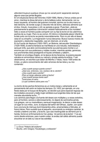 attendant toujours quelque chose qui ne venait point: esperando siempre
alguna cosa que jamás llegaba.
En el voluptuoso lienzo del Veronés (1528-1588), Marte y Venus unidos por el
amor, mientras la diosa del amor y de la belleza cubre, tiernamente, con su
brazo izquierdo, el hombro del guerrero inmortal, oprime con la otra mano su
teta derecha, de donde surge un discreto hilo de leche, delicioso alimento que
el dios, hirsuto, musculoso y viril, se apresta a gozar. Pues bien, ¡ésta es
precisamente la apetitosa culminación vedada habitualmente a los mortales!
Sólo a veces el hombre puede compartir con su hijo la leche en los ubérrimos
pechos de su mujer. Pero no es común. El íntimo e indisoluble placer infantil de
la teta junto con la leche se pierde inexorablemente. Pero no por ello el deseo
cesa en su empeño. La imaginación nunca descansa. Busca nuevos modos de
expresión y desborda inagotable, casi sin disimulo, en el arte.
En la Fuente de Neptuno (1563-1567), en Bolonia, del escultor Giambologna
(1529-1608), la eterna fantasía se manifiesta en una robusta, redondeada y
sensual ninfa, que abre conmovedoramente sus piernas para montar a un
enorme pez con sus poderosos y nobles muslos, mientras aprieta, generosa,
sus prominentes tetas prodigando el líquido anhelado y saltarín...
También en el antiguo Egipto, en la época de los faraones, la poesía popular
volcaba en armoniosos versos su natural y simple sabiduría erótica. Y así
observamos, en escritos que datan de Menfis o Tebas, hacia 1500 antes de
Cristo, un pleno conocimiento del valor amoroso de las tetas y su rico
contenido:
¿Vas a partir porque querés comer?
¿Qué sos, entonces, vos, esclavo de tu vientre?
¿Vas a partir para cubrirte?
¡Pero yo tengo sábanas sobre el lecho!
¿Vas a partir porque tenés sed?
Tomá pues mi seno
Lo que contiene sobra para vos.14
La leche de los pechos femeninos es un motivo tenaz y vehemente en el
pensamiento del varón en todos los tiempos. En 1453, por ejemplo, en una
fiesta dada por el duque de Borgoña, se decidió que para especial regocijo de
los invitados una joven y bella mujer exhibiera sus turgentes tetas de las que
manaba abundante leche...15
Los caminos para llegar a la fuente del deseo son múltiples y a veces extraños,
pero el hombre, sonora o silenciosamente, no dejará de caminarlos jamás.
Los griegos, con su maravillosa y sensual imaginación, le dieron a este deseo
un lugar en sus mitos. Juno, la esposa del señor del Olimpo, Júpiter, con quien
tuvo una luna de miel que duró trescientos años, amamantaba a Hércules, el
futuro héroe. Pero sucedió que el pequeño, anunciando su enérgico carácter, le
mordió y lastimó una teta, y la leche, que casi inextinguible se derramó por la
herida, formó en el firmamento la Vía Láctea, “el camino de la leche”. Y es así
como desde entonces, para nuestro solaz, la avidez del cálido alimento puede
encontrar en el cielo su ruta en las estrellas.
14
Lo Duca “Historia del erotismo”
15
Bourke, John Gregory “Escatología y civilización”
 