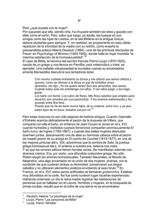 IV
Pero ¿qué sucede con la mujer?
Por supuesto que ella, siendo niña, ha chupado también las tetas y gozado con
ellas como el varón. Pero, salvo que luego, ya adulta, las busque en sus
amigas como las hijas de Lesbos, en la isla Mitilene en la antigua Grecia,
deberá olvidarlas para siempre. Y, en realidad, es propiamente en esta cálida
repetición de la intimidad de la madre con su retoño, como enseña la
psicoanalista polaca Helene Deutsch (1884) –una de las primeras discípulas de
Freud- en Psychology of Women (1944-1945), donde halla la mujer invertida “la
máxima satisfacción de la homosexualidad”.16
El caso de Bilitis, la heroína del escritor francés Pierre Louÿs (1870-1925),
nacida de un griego y una fenicia en Pamfilia, país melancólico y triste, es
ejemplar. Una inefable voluptuosidad la inundaba cuando su encantadora
amante Manasidika descubría sus tentadoras tetas:
Con mucho cuidado entreabrió su túnica y me ofreció sus senos cálidos y
suaves, como se ofrecen a la diosa un par de tortolitas vivas.
Querelos, me dijo. ¡Yo los quiero tanto! Son dos amorcitos, dos nenes.
Cuando estoy sola me entretengo con ellos. Y con ellos juego; y los hago
gozar.
Los baño con leche. Los cubro de flores. Mis finos cabellos que empleo para
secarlos son amados por sus pezoncitos. Y los acaricio estremecida y los
acuesto entre fina lana.
Puesto que no he de tener nunca hijos, sé su criatura, amor mío, y ya que
están lejos de mi boca, besalos vos por mí.17
Pero estas dulzuras no son sólo páginas de historia antigua. Cuando Gabrielle
d’Estreés acaricia delicadamente el pezón de la duquesa de Villars, que
comparte con ella el baño, en el lienzo de Jean Cousin el Joven en el s. XVI;
cuando húmedos y mórbidos cuerpos femeninos comparten promiscuamente El
baño turco, de Ingres (1780-1867), y cuando dos bellas mujeres desnudas
duermen juntas, descansando una de ellas su hermosa cabeza sobre el pecho
de rosado pezón de su amiga en El sueño de Courbet (1819-1877), en una de
las mejores pinturas del s. XIX, advertimos que la sombra de Safo, la poetisa
griega homosexual del s. VI anterior a nuestra era, todavía nos visita.
Y es que los amores sáficos tienen hondas raíces. Se manifiestan además con
diversos rostros. Era, por cierto, una difundida costumbre griega. No sólo
Platón elogió los amores homosexuales. También Naucrates, el filósofo de
Alejandría, veía algo encantador en la unión de dos mujeres jóvenes, con la
condición de que cuidaran ambas su feminidad, conservaran sus largos
cabellos y no utilizaran elementos postizos envidiando al sexo bruto.18
En
Francia, en el s. XVI, estos penes artificiales se llamaban godemichis. Estaban
muy difundidos en la corte. Así fue como tuvieron lugar risueñas experiencias.
Habiendo ordenado un día la reina madre registrar las habitaciones de
personas que se hallaban en el Louvre, hombres y mujeres, en la búsqueda de
armas ocultas, resultó que en el cofre de una dama no se encontraban
16
Deutsch, Helene “La psicología de la mujer”
17
Louÿs, Pierre “Las canciones de Bilitis”
18
Louÿs, Pierre “Afrodita”
 