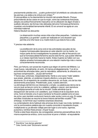 precisamente pistolas sino... ¡cuatro godemichis! (el artefacto se colocaba entre
las piernas y se ataba a la cintura con cintas).19
El psicoanálisis no ha desmentido la intuición del amable filósofo. Porque,
prescindiendo de los casos en que la mujer, como las cortesanas francesas,
adopta una actitud francamente masculina con la utilización de algún Ersatz o
sustituto del pene, las formas más delicadas del amor homosexual femenino
muestran una tonalidad tiernamente infantil. El ars amandi se agota en una
intimidad maternal.
Helene Deutsch es elocuente:
La observación muchas veces oída a las niñas pequeñas –“ustedes son
pequeños y yo grande”- puede ser realizada en una situación que
permita a la niña hacer a su madre todo lo que ésta le hizo a ella.
Y precisa más adelante:
La predilección de la zona oral en las actividades sexuales de las
mujeres homosexuales descansa en esta relación con la madre. La
mayor parte de los investigadores ha pasado por alto la frecuencia con
que la homosexualidad femenina asume esta forma, que puede referirse
a un deseo reprimido hacia la madre. Estas mujeres se hallan con sus
objetos amados homosexuales en una relación madre-hija más o menos
conscientemente reconocida.
Pero, por fortuna, son pocas las mujeres que eligen el camino de Mitilene. La
mujer busca, naturalmente, al varón. Al menos privilegiadamente. Y en él no
encontrará las añoradas tetas, pero la naturaleza, sabiamente, le ofrecerá una
lujuriosa compensación... ¡la pija del hombre!
Y henos aquí, entonces, inesperadamente, frente a una nueva “mala” palabra
que posee, además, un poderoso impacto afectivo y una gran fuerza
alucinante. En el repertorio de vocablos obscenos es, sin duda, uno de los más
severamente proscriptos. Prestémosle, pues, nuestra atención.
La etimología del término es interesante y simple. La palabra pija deriva de la
voz pis (que se lee pix como la x catalana, gallega o vasca), que reproduce
onomatopéyicamente el ruido de la micción. Suele admitirse que la
desaparición del sonido s en castellano, que imitaba el de la expulsión de la
orina, forzó el tránsito a la ch para mantener la fricación palatal como el caso
de picha; pero también evolucionó hacia la velar sorda j como en pija. En estas
sencillas vicisitudes se resume la breve historia del terrible vocablo.20
Sin
embargo, no terminan aquí nuestras sorpresas obscenas.
La contemplación de la habitual vida amorosa de la mujer nos invita, también, a
unir la conmovedora palabra pija con nuestra conocida e inquietante chupar,
multiplicando su ya elevado voltaje para dar lugar a una nueva, vigorosa,
purpúrea y verídica frase procaz: chupar la pija.
Frente a esta frase obscena, las consagradas versiones psicoanalíticas de la
misma experiencia erótica, como succionar el pene o fellatio –el equivalente
19
Brantôme “Las damas galantes”
20
Cela, Camilo José “Diccionario secreto”
 