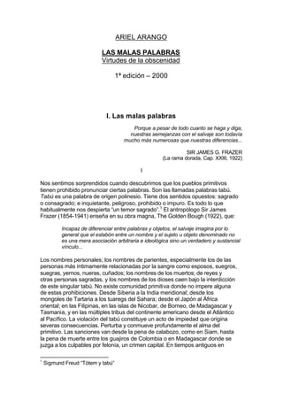 ARIEL ARANGO
LAS MALAS PALABRAS
Virtudes de la obscenidad
1ª edición – 2000
I. Las malas palabras
Porque a pesar de todo cuanto se haga y diga,
nuestras semejanzas con el salvaje son todavía
mucho más numerosas que nuestras diferencias...
SIR JAMES G. FRAZER
(La rama dorada, Cap. XXIII, 1922)
I
Nos sentimos sorprendidos cuando descubrimos que los pueblos primitivos
tienen prohibido pronunciar ciertas palabras. Son las llamadas palabras tabú.
Tabú es una palabra de origen polinesio. Tiene dos sentidos opuestos: sagrado
o consagrado; e inquietante, peligroso, prohibido o impuro. Es todo lo que
habitualmente nos despierta “un temor sagrado”.1
El antropólogo Sir James
Frazer (1854-1941) enseña en su obra magna, The Golden Bough (1922), que:
Incapaz de diferenciar entre palabras y objetos, el salvaje imagina por lo
general que el eslabón entre un nombre y el sujeto u objeto denominado no
es una mera asociación arbitraria e ideológica sino un verdadero y sustancial
vínculo...
Los nombres personales; los nombres de parientes, especialmente los de las
personas más íntimamente relacionadas por la sangre como esposos, suegros,
suegras, yernos, nueras, cuñados; los nombres de los muertos; de reyes y
otras personas sagradas, y los nombres de los dioses caen bajo la interdicción
de este singular tabú. No existe comunidad primitiva donde no impere alguna
de estas prohibiciones. Desde Siberia a la India meridional; desde los
mongoles de Tartaria a los tuaregs del Sahara; desde el Japón al África
oriental; en las Filipinas, en las islas de Nicobar, de Borneo, de Madagascar y
Tasmania, y en las múltiples tribus del continente americano desde el Atlántico
al Pacífico. La violación del tabú constituye un acto de impiedad que origina
severas consecuencias. Perturba y conmueve profundamente el alma del
primitivo. Las sanciones van desde la pena de calabozo, como en Siam, hasta
la pena de muerte entre los guajiros de Colombia o en Madagascar donde se
juzga a los culpables por felonía, un crimen capital. En tiempos antiguos en
1
Sigmund Freud “Tótem y tabú”
 