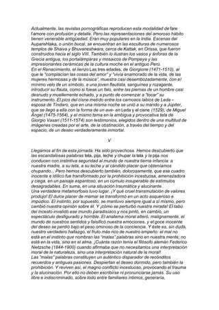 Actualmente, las revistas pornográficas reproducen esta modalidad de fare
l’amore con profusión y detalle. Pero las representaciones del amoroso hábito
tienen venerable antigüedad. Eran muy populares en la India. Escenas del
Auparishtaka, o unión bucal, se encuentran en las esculturas de numerosos
templos de Shaiva y Bhuvaneshwara, cerca de Kattak, en Orissa, que fueron
construidos hacia el siglo VIII. También lo ilustran los vasos y ánforas de la
Grecia antigua, los portalámparas y mosaicos de Pompeya y las
impresionantes cerámicas de la cultura moche en el antiguo Perú.
En el Renacimiento, el lienzo Las tres edades, de Giorgione (1471-1510), al
que le “complacían las cosas del amor” y “vivía enamorado de la vida, de las
mujeres hermosas y de la música”, muestra casi desembozadamente, con el
mínimo velo de un símbolo, a una joven flautista, sanguínea y rozagante,
introducir su flauta, como si fuese un falo, entre las piernas de un hombre casi
desnudo y muellemente echado, y a punto de comenzar a “tocar” su
instrumento. El pico del cisne metido entre los carnosos labios de Leda –
esposa de Tíndaro, que en una misma noche se unió a su marido y a Júpiter,
que se llegó a ella con la forma de un ave- en Leda y el cisne (1529), de Miguel
Ángel (1475-1564), y el mismo tema en la ambigua y provocativa tela de
Giorgio Vasari (1511-1574) son testimonios, elegidos dentro de una multitud de
imágenes creadas por el arte, de la obstinación, a través del tiempo y del
espacio, de un deseo verdaderamente inmortal.
V
Llegamos al fin de esta jornada. Ha sido provechosa. Hemos descubierto que
las escandalosas palabras teta, pija, leche y chupar la teta y la pija nos
conducen con instintiva seguridad al mundo de nuestra tierna infancia: a
nuestra madre, a su teta, a su leche y al cándido placer que obteníamos
chupando... Pero hemos descubierto también, dolorosamente, que ese cuadro
inocente e idílico fue transformado por la prohibición incestuosa, amenazadora
y ciega, en un paisaje espantoso, en un cúmulo insuperable de estímulos
desagradables. En suma, en una situación traumática y alucinante.
Una verdadera metamorfosis tuvo lugar. ¡Y qué cruel transmutación de valores
produjo! El dulce placer de mamar se transformó en un acto asqueroso e
impúdico. El instinto, por supuesto, se mantuvo siempre igual a sí mismo, pero
cambió nuestra opinión sobre él. Y ¡cómo se perturbó nuestra mirada! El tabú
del incesto invalidó ese mundo paradisíaco y nos pintó, en cambio, un
espectáculo desfigurado y horrible. El anatema moral alteró, malignamente, el
mundo de nuestros sentidos y falsificó nuestra emociones, y el goce inocente
del deseo se perdió bajo el peso ominoso de la conciencia. Y éste es, sin duda,
nuestro verdadero hallazgo, el fruto más rico de nuestro empeño: el mal no
está en el instinto que nombran las “malas” palabras sino en nuestra mente; no
está en la vida, sino en el alma. ¡Cuánta razón tenía el filósofo alemán Federico
Nietzsche (1844-1900) cuando afirmaba que no necesitamos una interpretación
moral de la naturaleza, sino una interpretación natural de la moral!
Las “malas” palabras constituyen un auténtico disparador de recónditos
recuerdos y antiguas pasiones. Despiertan el deseo dormido, pero también la
prohibición. Y reviven así, el magno conflicto incestuoso, provocando el trauma
y la alucinación. Por ello no deben escribirse ni pronunciarse jamás. Su uso
libre e indiscriminado, sobre todo entre familiares íntimos, generaría,
 