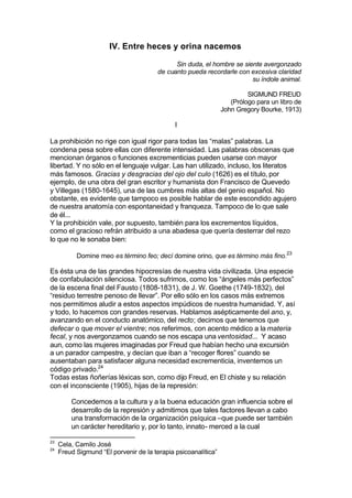 IV. Entre heces y orina nacemos
Sin duda, el hombre se siente avergonzado
de cuanto pueda recordarle con excesiva claridad
su índole animal.
SIGMUND FREUD
(Prólogo para un libro de
John Gregory Bourke, 1913)
I
La prohibición no rige con igual rigor para todas las “malas” palabras. La
condena pesa sobre ellas con diferente intensidad. Las palabras obscenas que
mencionan órganos o funciones excrementicias pueden usarse con mayor
libertad. Y no sólo en el lenguaje vulgar. Las han utilizado, incluso, los literatos
más famosos. Gracias y desgracias del ojo del culo (1626) es el título, por
ejemplo, de una obra del gran escritor y humanista don Francisco de Quevedo
y Villegas (1580-1645), una de las cumbres más altas del genio español. No
obstante, es evidente que tampoco es posible hablar de este escondido agujero
de nuestra anatomía con espontaneidad y franqueza. Tampoco de lo que sale
de él...
Y la prohibición vale, por supuesto, también para los excrementos líquidos,
como el gracioso refrán atribuido a una abadesa que quería desterrar del rezo
lo que no le sonaba bien:
Domine meo es término feo; decí domine orino, que es término más fino.23
Es ésta una de las grandes hipocresías de nuestra vida civilizada. Una especie
de confabulación silenciosa. Todos sufrimos, como los “ángeles más perfectos”
de la escena final del Fausto (1808-1831), de J. W. Goethe (1749-1832), del
“residuo terrestre penoso de llevar”. Por ello sólo en los casos más extremos
nos permitimos aludir a estos aspectos impúdicos de nuestra humanidad. Y, así
y todo, lo hacemos con grandes reservas. Hablamos asépticamente del ano, y,
avanzando en el conducto anatómico, del recto; decimos que tenemos que
defecar o que mover el vientre; nos referimos, con acento médico a la materia
fecal, y nos avergonzamos cuando se nos escapa una ventosidad... Y acaso
aun, como las mujeres imaginadas por Freud que habían hecho una excursión
a un parador campestre, y decían que iban a “recoger flores” cuando se
ausentaban para satisfacer alguna necesidad excrementicia, inventemos un
código privado.24
Todas estas ñoñerías léxicas son, como dijo Freud, en El chiste y su relación
con el inconsciente (1905), hijas de la represión:
Concedemos a la cultura y a la buena educación gran influencia sobre el
desarrollo de la represión y admitimos que tales factores llevan a cabo
una transformación de la organización psíquica –que puede ser también
un carácter hereditario y, por lo tanto, innato- merced a la cual
23
Cela, Camilo José
24
Freud Sigmund “El porvenir de la terapia psicoanalítica”
 