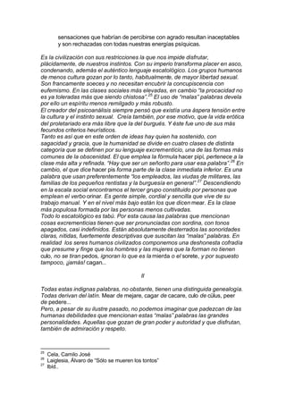 sensaciones que habrían de percibirse con agrado resultan inaceptables
y son rechazadas con todas nuestras energías psíquicas.
Es la civilización con sus restricciones la que nos impide disfrutar,
plácidamente, de nuestros instintos. Con su imperio transforma placer en asco,
condenando, además el auténtico lenguaje escatológico. Los grupos humanos
de menos cultura gozan por lo tanto, habitualmente, de mayor libertad sexual.
Son francamente soeces y no necesitan encubrir la concupiscencia con
eufemismo. En las clases sociales más elevadas, en cambio “la procacidad no
es ya toleradas más que siendo chistosa”.25
El uso de “malas” palabras devela
por ello un espíritu menos remilgado y más robusto.
El creador del psicoanálisis siempre pensó que existía una áspera tensión entre
la cultura y el instinto sexual. Creía también, por ese motivo, que la vida erótica
del proletariado era más libre que la del burgués. Y éste fue uno de sus más
fecundos criterios heurísticos.
Tanto es así que en este orden de ideas hay quien ha sostenido, con
sagacidad y gracia, que la humanidad se divide en cuatro clases de distinta
categoría que se definen por su lenguaje excrementicio, una de las formas más
comunes de la obscenidad. El que emplea la fórmula hacer pipí, pertenece a la
clase más alta y refinada. “Hay que ser un señorito para usar esa palabra”.26
En
cambio, el que dice hacer pis forma parte de la clase inmediata inferior. Es una
palabra que usan preferentemente “los empleados, las viudas de militares, las
familias de los pequeños rentistas y la burguesía en general”.27
Descendiendo
en la escala social encontramos el tercer grupo constituido por personas que
emplean el verbo orinar. Es gente simple, cordial y sencilla que vive de su
trabajo manual. Y en el nivel más bajo están los que dicen mear. Es la clase
más populosa formada por las personas menos cultivadas.
Todo lo escatológico es tabú. Por esta causa las palabras que mencionan
cosas excrementicias tienen que ser pronunciadas con sordina, con tonos
apagados, casi indefinidos. Están absolutamente desterrados las sonoridades
claras, nítidas, fuertemente descriptivas que suscitan las “malas” palabras. En
realidad los seres humanos civilizados componemos una deshonesta cofradía
que presume y finge que los hombres y las mujeres que la forman no tienen
culo, no se tiran pedos, ignoran lo que es la mierda o el sorete, y por supuesto
tampoco, ¡jamás! cagan...
II
Todas estas indignas palabras, no obstante, tienen una distinguida genealogía.
Todas derivan del latín. Mear de mejare, cagar de cacare, culo de cülus, peer
de pedere...
Pero, a pesar de su ilustre pasado, no podemos imaginar que padezcan de las
humanas debilidades que mencionan estas “malas” palabras las grandes
personalidades. Aquellas que gozan de gran poder y autoridad y que disfrutan,
también de admiración y respeto.
25
Cela, Camilo José
26
Laiglesia, Álvaro de “Sólo se mueren los tontos”
27
Ibíd..
 