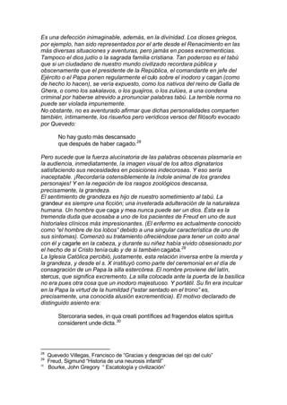 Es una defección inimaginable, además, en la divinidad. Los dioses griegos,
por ejemplo, han sido representados por el arte desde el Renacimiento en las
más diversas situaciones y aventuras, pero jamás en poses excrementicias.
Tampoco el dios judío o la sagrada familia cristiana. Tan poderoso es el tabú
que si un ciudadano de nuestro mundo civilizado recordara pública y
obscenamente que el presidente de la República, el comandante en jefe del
Ejército o el Papa ponen regularmente el culo sobre el inodoro y cagan (como
de hecho lo hacen), se vería expuesto, como los nativos del reino de Galla de
Ghera, o como los sakalavos, o los guajiros, o los zulúes, a una condena
criminal por haberse atrevido a pronunciar palabras tabú. La terrible norma no
puede ser violada impunemente.
No obstante, no es aventurado afirmar que dichas personalidades comparten
también, íntimamente, los risueños pero verídicos versos del filósofo evocado
por Quevedo:
No hay gusto más descansado
que después de haber cagado.28
Pero sucede que la fuerza alucinatoria de las palabras obscenas plasmaría en
la audiencia, inmediatamente, la imagen visual de los altos dignatarios
satisfaciendo sus necesidades en posiciones indecorosas. Y eso sería
inaceptable. ¡Recordaría ostensiblemente la índole animal de los grandes
personajes! Y en la negación de los rasgos zoológicos descansa,
precisamente, la grandeza.
El sentimiento de grandeza es hijo de nuestro sometimiento al tabú. La
grandeur es siempre una ficción; una inveterada adulteración de la naturaleza
humana. Un hombre que caga y mea nunca puede ser un dios. Ésta es la
tremenda duda que acosaba a uno de los pacientes de Freud en uno de sus
historiales clínicos más impresionantes. (El enfermo es actualmente conocido
como “el hombre de los lobos” debido a una singular característica de uno de
sus síntomas). Comenzó su tratamiento ofreciéndose para tener un coito anal
con él y cagarle en la cabeza, y durante su niñez había vivido obsesionado por
el hecho de si Cristo tenía culo y de si también cagaba.29
La Iglesia Católica percibió, justamente, esta relación inversa entre la mierda y
la grandeza, y desde el s. X instituyó como parte del ceremonial en el día de
consagración de un Papa la silla estercórea. El nombre proviene del latín,
stercus, que significa excremento. La silla colocada ante la puerta de la basílica
no era pues otra cosa que un inodoro majestuoso. Y portátil. Su fin era inculcar
en la Papa la virtud de la humildad (“estar sentado en el trono” es,
precisamente, una conocida alusión excrementicia). El motivo declarado de
distinguido asiento era:
Stercoraria sedes, in qua creati pontífices ad fragendos elatos spiritus
considerent unde dicta.30
28
Quevedo Villegas, Francisco de “Gracias y desgracias del ojo del culo”
29
Freud, Sigmund “Historia de una neurosis infantil”
30
Bourke, John Gregory “ Escatología y civilización”
 