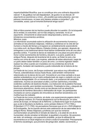 imperturbabilidad filosófica, que no constituye sino una ordinaria disposición
natural. Y, de gustibus non est disputandum, de gustos no se discute. El
argumento es asombroso y cínico. ¿Es posible que estos placeres, que nos
parecen monstruosos, no sean sino deseos simples e inocentes? ¿Es
concebible, acaso, que el inmortal Dolmancé tenga razón?
V
Sólo el libre examen de los hechos puede dilucidar la cuestión. En la búsqueda
de la verdad, la costumbre, aún la más antigua y venerada, no es un
argumento. Únicamente la observación desprejuiciada y serena, puede
brindarnos conocimientos verídicos.
Miremos, pues.
La información acumulada sobre la utilización de excrementos humanos y
animales en las prácticas religiosas, médicas y cotidianas en la vida del ser
humano a través del tiempo y el espacio es verdaderamente sorprendente.
Los indios zuñi, de Nuevo México, Estados Unidos, por ejemplo, después de
entregarse a una tradicional danza ritual bebían ávidamente orina de una olla a
grandes sorbos. Y cuando la danza se realizaba en una plaza era para ellos un
honor comer excrementos de hombre y de perro. Los parsi, pueblo de la
antigua Persia, después de levantarse de la cama, se frotan la cara y las
manos con orina de vaca. Las mujeres, además de estas abluciones, luego de
un parto deben beber también un poco de orina. La misma ingestión deben
realizar los niños cuando son investidos con los emblemas de la fe de
Zoroastro, fundador del mazdeísmo y parte indisoluble de la historia de los
persas.
La Fiesta de los Locos, de Europa continental, que estuvo muy difundida en
Francia, extendiéndose incluso hasta Rusia, está también íntimamente
relacionada con la danza de los zuñi. Consistía en una misa cantada a la que
asistían eclesiásticos con el rostro embadurnado de negro o cubierto con una
máscara desagradable. En un momento dado, y en presencia del sacerdote
celebrante, muchos se acercaban al altar y comían salchichas y morcillas,
evidentes sustitutos de bastones fecales. (La traducción de la palabra francesa
boudin es morcilla, pero también excremento). Finalizada la misa, y después de
licenciosos abandonos, donde como en las danzas zuñi se advertía la
presencia de hombres desnudos o disfrazados de mujer, los participantes
montados en carros cargados de inmundicia se divertían lanzándolos a la
multitud que los rodeaba.
La Fiesta de los Locos constituía, sin duda, una supervivencia pagana dentro
de la Iglesia cristiana. En Francia desapareció con la Revolución; en otras
zonas de Europa, en tiempos de la Reforma. La fiesta tenía lugar en el período
que va de la Navidad a la Epifanía, como señalan Diderot (1713-1784) y
D’Alembert (1717-1783), los pensadores franceses que en el s. XVIII dirigieron
la Enciclopedia. Se ha querido derivar esta celebración de las saturnalias de la
antigua Roma, fiestas religiosas y profanas con que los romanos
conmemoraban anualmente el reinado de Saturno, o la edad de oro de la
humanidad, donde reinaban la felicidad, la igualdad y la justicia. No pareciera
ser ésta, sin embargo, una suposición probable, ya que la utilización de
excrementos en el ritual religioso es común a toda la humanidad. Precisamente
el término escatología, que proviene del griego skór, skatós: excremento, y
 