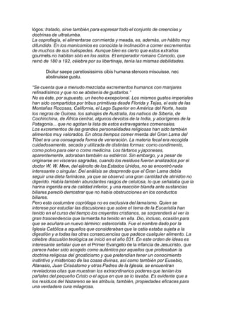 lógos: tratado, sirve también para expresar todo el conjunto de creencias y
doctrinas de ultratumba.
La coprofagía, el alimentarse con mierda y meada, es, además, un hábito muy
difundido. En los manicomios es conocida la inclinación a comer excrementos
de muchos de sus huéspedes. Aunque bien es cierto que estos extraños
gourmets no habitan sólo en los asilos. El emperador romano Cómodo, que
reinó de 180 a 192, célebre por su libertinaje, tenía las mismas debilidades.
Dicitur saepe paretiosissimis cibis humana stercora miscuisse, nec
abstinuisse gustu.
“Se cuenta que a menudo mezclaba excrementos humanos con manjares
refinadísimos y que no se abstenía de gustarlos.”
No es éste, por supuesto, un hecho excepcional. Los mismos gustos imperiales
han sido compartidos por tribus primitivas desde Florida y Tejas, el este de las
Montañas Rocosas, California, el Lago Superior en América del Norte, hasta
los negros de Guinea, los salvajes de Australia, los nativos de Siberia, de
Cochinchina, de África central, algunos devotos de la India, y aborígenes de la
Patagonia... que no agotan la lista de estos extravagantes comensales.
Los excrementos de las grandes personalidades religiosas han sido también
alimentos muy valorados. En otros tiempos comer mierda del Gran Lama del
Tíbet era una consagrada forma de veneración. La materia fecal era recogida
cuidadosamente, secada y utilizada de distintas formas: como condimento,
como polvo para oler o como medicina. Los tártaros y japoneses,
aparentemente, adoraban también su estiércol. Sin embargo, y a pesar de
originarse en vísceras sagradas, cuando los residuos fueron analizados por el
doctor W. W. Mew, del ejército de los Estados Unidos, no se encontró nada
interesante o singular. Del análisis se desprende que el Gran Lama debía
seguir una dieta farinácea, ya que se observó una gran cantidad de almidón no
digerido. Había también abundantes rasgos de celulosa, lo que señalaba que la
harina ingerida era de calidad inferior, y una reacción blanda ante sustancias
biliares pareció demostrar que no había obstrucciones en los conductos
biliares.
Pero esta costumbre coprófaga no es exclusiva del lamaísmo. Quien se
interese por estudiar las discusiones que sobre el tema de la Eucaristía han
tenido en el curso del tiempo los creyentes cristianos, se sorprenderá al ver la
gran trascendencia que la mierda ha tenido en ella. Dio, incluso, ocasión para
que se acuñara un nuevo término: estercorista. Fue el nombre dado por la
Iglesia Católica a aquellos que consideraban que la ostia estaba sujeta a la
digestión y a todas las otras consecuencias que padece cualquier alimento. La
célebre discusión teológica se inició en el año 831. En este orden de ideas es
interesante señalar que en el Primer Evangelio de la infancia de Jesucristo, que
parece haber sido acogido como auténtico por aquellos que profesaban la
doctrina religiosa del gnosticismo y que pretendían tener un conocimiento
instintivo y misterioso de las cosas divinas, así como también por Eusebio,
Atanasio, Juan Crisóstomo y otros Padres de la Iglesia, se encuentran
reveladoras citas que muestran los extraordinarios poderes que tenían los
pañales del pequeño Cristo o el agua en que se lo lavaba. Es evidente que a
los residuos del Nazareno se les atribuía, también, propiedades eficaces para
una verdadera cura milagrosa.
 