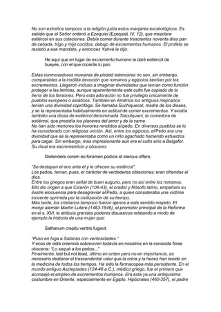 No son extraños tampoco a la religión judía estos manjares escatológicos. Es
sabido que el Señor ordenó a Ezequiel (Ezequiel, IV, 12), que mezclara
estiércol en sus colaciones. Debía comer durante trescientos noventa días pan
de cebada, trigo y mijo cocidos, debajo de excrementos humanos. El profeta se
resistió a ese mandato, y entonces Yahvé le dijo:
He aquí que en lugar de excremento humano te daré estiércol de
bueyes, con el que cocerás tu pan.
Estas conmovedoras muestras de piedad estercórea no son, sin embargo,
comparables a la insólita devoción que romanos y egipcios sentían por los
excrementos. Llegaron incluso a imaginar divinidades que tenían como función
proteger a las letrinas, aunque aparentemente este culto fue copiado de la
tierra de los faraones. Pero esta adoración no fue privilegio únicamente de
pueblos europeos o asiáticos. También en América los antiguos mejicanos
tenían una divinidad coprófaga. Se llamaba Suchiquecal, madre de los dioses,
y se la representaba habitualmente en actitud de comer excrementos. Y existía
también una diosa de estiércol denominada Tiacolquani, la comedora de
estiércol, que presidía los placeres del amor y de la carne.
No han sido menores los honores rendidos al pedo. En diversos pueblos se lo
ha considerado con religiosa unción. Así, entre los egipcios, el Pedo era una
divinidad que se la representaba como un niño agachado haciendo esfuerzos
para cagar. Sin embargo, más impresionante aún era el culto sirio a Belgafor.
Su ritual era excrementicio y obsceno:
Distendere coram eo foramen podicis et stercus offere.
“Se destapan el ano ante él y le ofrecen su estiércol”.
Los pedos, tenían, pues, el carácter de verdaderas oblaciones; eran ofrendas al
dios.
Entre los griegos eran señal de buen augurio, pero no así entre los romanos.
Ello dio origen a que Cicerón (106-43), el orador y filósofo latino, empeñara su
ilustre elocuencia para desagraviar al Pedo, a quien consideraba una víctima
inocente oprimida por la civilización de su tiempo.
Más tarde, los cristianos tampoco fueron ajenos a este sentido respeto. El
monje alemán Martín Lutero (1483-1546), el promotor principal de la Reforma
en el s. XVI, le atribuía grandes poderes disuasivos relatando a modo de
ejemplo la historia de una mujer que:
Sathanum crepitu ventris fugavit.
“Puso en fuga a Satanás con ventosidades.”
Y ecos de esta creencia sobreviven todavía en nosotros en la conocida frase
obscena: “Lo saqué a los pedos...”
Finalmente, last but not least, último en orden pero no en importancia, es
necesario destacar el trascendental valor que la orina y la heces han tenido en
la medicina de todos los tiempos. Ha sido la farmacopea más persistente. En el
mundo antiguo Asclepíades (124-46 a.C.), médico griego, fue el primero que
aconsejó el empleo de excrementos humanos. Era ésta ya una antiquísima
costumbre en Oriente, especialmente en Egipto. Hipócrates (460-357), el padre
 