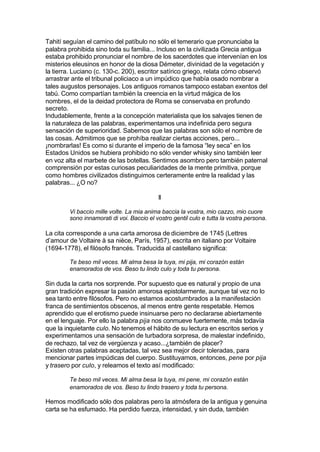 Tahití seguían el camino del patíbulo no sólo el temerario que pronunciaba la
palabra prohibida sino toda su familia... Incluso en la civilizada Grecia antigua
estaba prohibido pronunciar el nombre de los sacerdotes que intervenían en los
misterios eleusinos en honor de la diosa Démeter, divinidad de la vegetación y
la tierra. Luciano (c. 130-c. 200), escritor satírico griego, relata cómo observó
arrastrar ante el tribunal policiaco a un impúdico que había osado nombrar a
tales augustos personajes. Los antiguos romanos tampoco estaban exentos del
tabú. Como compartían también la creencia en la virtud mágica de los
nombres, el de la deidad protectora de Roma se conservaba en profundo
secreto.
Indudablemente, frente a la concepción materialista que los salvajes tienen de
la naturaleza de las palabras, experimentamos una indefinida pero segura
sensación de superioridad. Sabemos que las palabras son sólo el nombre de
las cosas. Admitimos que se prohíba realizar ciertas acciones, pero...
¡nombrarlas! Es como si durante el imperio de la famosa “ley seca” en los
Estados Unidos se hubiera prohibido no sólo vender whisky sino también leer
en voz alta el marbete de las botellas. Sentimos asombro pero también paternal
comprensión por estas curiosas peculiaridades de la mente primitiva, porque
como hombres civilizados distinguimos certeramente entre la realidad y las
palabras... ¿O no?
II
Vi baccio mille volte. La mia anima baccia la vostra, mio cazzo, mio cuore
sono innamorati di voi. Baccio el vostro gentil culo e tutta la vostra persona.
La cita corresponde a una carta amorosa de diciembre de 1745 (Lettres
d’amour de Voltaire à sa nièce, París, 1957), escrita en italiano por Voltaire
(1694-1778), el filósofo francés. Traducida al castellano significa:
Te beso mil veces. Mi alma besa la tuya, mi pija, mi corazón están
enamorados de vos. Beso tu lindo culo y toda tu persona.
Sin duda la carta nos sorprende. Por supuesto que es natural y propio de una
gran tradición expresar la pasión amorosa epistolarmente, aunque tal vez no lo
sea tanto entre filósofos. Pero no estamos acostumbrados a la manifestación
franca de sentimientos obscenos, al menos entre gente respetable. Hemos
aprendido que el erotismo puede insinuarse pero no declararse abiertamente
en el lenguaje. Por ello la palabra pija nos conmueve fuertemente, más todavía
que la inquietante culo. No tenemos el hábito de su lectura en escritos serios y
experimentamos una sensación de turbadora sorpresa, de malestar indefinido,
de rechazo, tal vez de vergüenza y acaso...¿también de placer?
Existen otras palabras aceptadas, tal vez sea mejor decir toleradas, para
mencionar partes impúdicas del cuerpo. Sustituyamos, entonces, pene por pija
y trasero por culo, y releamos el texto así modificado:
Te beso mil veces. Mi alma besa la tuya, mi pene, mi corazón están
enamorados de vos. Beso tu lindo trasero y toda tu persona.
Hemos modificado sólo dos palabras pero la atmósfera de la antigua y genuina
carta se ha esfumado. Ha perdido fuerza, intensidad, y sin duda, también
 