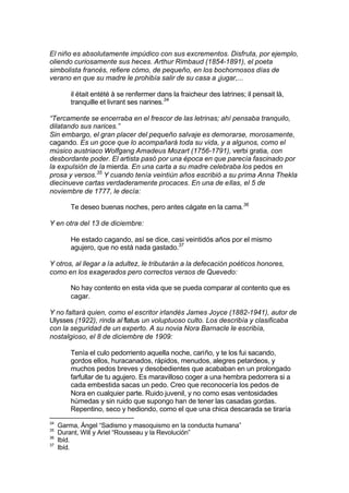 El niño es absolutamente impúdico con sus excrementos. Disfruta, por ejemplo,
oliendo curiosamente sus heces. Arthur Rimbaud (1854-1891), el poeta
simbolista francés, refiere cómo, de pequeño, en los bochornosos días de
verano en que su madre le prohibía salir de su casa a ¡jugar,...
il était entété à se renfermer dans la fraicheur des latrines; il pensait là,
tranquille et livrant ses narines.34
“Tercamente se encerraba en el frescor de las letrinas; ahí pensaba tranquilo,
dilatando sus narices.”
Sin embargo, el gran placer del pequeño salvaje es demorarse, morosamente,
cagando. Es un goce que lo acompañará toda su vida, y a algunos, como el
músico austriaco Wolfgang Amadeus Mozart (1756-1791), verbi gratia, con
desbordante poder. El artista pasó por una época en que parecía fascinado por
la expulsión de la mierda. En una carta a su madre celebraba los pedos en
prosa y versos.35
Y cuando tenía veintiún años escribió a su prima Anna Thekla
diecinueve cartas verdaderamente procaces. En una de ellas, el 5 de
noviembre de 1777, le decía:
Te deseo buenas noches, pero antes cágate en la cama.36
Y en otra del 13 de diciembre:
He estado cagando, así se dice, casi veintidós años por el mismo
agujero, que no está nada gastado.37
Y otros, al llegar a la adultez, le tributarán a la defecación poéticos honores,
como en los exagerados pero correctos versos de Quevedo:
No hay contento en esta vida que se pueda comparar al contento que es
cagar.
Y no faltará quien, como el escritor irlandés James Joyce (1882-1941), autor de
Ulysses (1922), rinda al flatus un voluptuoso culto. Los describía y clasificaba
con la seguridad de un experto. A su novia Nora Barnacle le escribía,
nostalgioso, el 8 de diciembre de 1909:
Tenía el culo pedorriento aquella noche, cariño, y te los fui sacando,
gordos ellos, huracanados, rápidos, menudos, alegres petardeos, y
muchos pedos breves y desobedientes que acababan en un prolongado
farfullar de tu agujero. Es maravilloso coger a una hembra pedorrera si a
cada embestida sacas un pedo. Creo que reconocería los pedos de
Nora en cualquier parte. Ruido juvenil, y no como esas ventosidades
húmedas y sin ruido que supongo han de tener las casadas gordas.
Repentino, seco y hediondo, como el que una chica descarada se tiraría
34
Garma, Ángel “Sadismo y masoquismo en la conducta humana”
35
Durant, Will y Ariel “Rousseau y la Revolución”
36
Ibíd.
37
Ibíd.
 