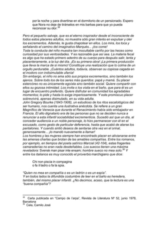 por la noche y para divertirse en el dormitorio de un pensionado. Espero
que Nora no deje de tirárselos en mis barbas para que yo pueda
reconocer su olor.38
Pero el pequeño salvaje, que es el eterno inspirador desde el inconsciente de
todos estos placeres adultos, no muestra sólo gran interés en expulsar y oler
los excrementos. Además, le gusta chapotear en ellos. Los mira, los toca y
señalando el camino del imaginativo Marqués... ¡los come!
Toda la conducta del niño muestra tan inocultable cariño por las heces como
curiosidad por sus ventosidades. Y es razonable que así sea. La materia fecal
es algo que ha estado primero adentro de su cuerpo para después salir, lenta y
placenteramente, a la luz del día. ¡Es su primera obra! ¡La primera producción
que lleva la marca de sí mismo! Constituye una realización que lo colma de un
orgullo perdurable. ¡Cuántos adultos, todavía, observan su copiosa cagada en
el inodoro con indisimulable ufanía!
Sin embargo, el niño no ama sólo sus propios excrementos, sino también los
ajenos. Sobre todo los de los seres más queridos: papá y mamá. Su placer
estercóreo no es únicamente egoísta sino también social. Quiere compartir con
ellos su gozosa intimidad. Los invita o los visita en el baño, que para él es un
lugar de encuentro preferido. Quiere disfrutar en comunidad los agradables
momentos; lo pide y hasta lo exige imperiosamente. Y este promiscuo placer
sobrevivirá, apenas disimulado, en su vida adulta.
John Gregory Bourke (1843-1906), un estudioso de los ritos escatológicos del
ser humano, nos cuenta una ilustrativa anécdota. Se refiere a un gran
Magnífico de Venecia que durante el Renacimiento había sido embajador en
Francia. El alto dignatario era de las personas que no se deciden nunca a
renunciar a esta infantil sociabilidad excrementicia. Sucedió así que un día, al
conceder audiencia a un noble personaje, lo hizo permanecer con él en el
excusado, como gesto de particular deferencia, hasta que acabó de atarse los
pantalones. Y cuando sintió deseos de sentarse otra vez en el orinal,
generosamente... ¡lo mandó nuevamente a llamar!
Los hombres y las mujeres siempre han encontrado placer en alivianarse entre
las amenas charlas que brotan de las amables compañías. Entre los romanos,
por ejemplo, en tiempos del poeta satírico Marcial (42-104), estas fragantes
camaraderías no eran nada desdeñables. Los suecos tienen una máxima
reveladora: Svensk man pisar inte ensam; hombre sueco no mea solo.39
Y
entre los italianos es muy conocido el proverbio marchigiano que dice:
Chi non piscia in compagina
o fa il ladro o fa la spia.
“Quien no mea en compañía o es un ladrón o es un espía”.
Y en todos lados la difundida costumbre de leer en el baño es heredera,
también, del mismo placer infantil. ¿No decimos, acaso, que la lectura es una
“buena compañía”?
38
Carta publicada en “Campo de l’arpa”, Revista de Literatura Nº 52, junio 1978,
Barcelona
39
Cela, Camilo José
 
