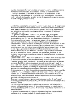 Nuestra afable sociedad excrementicia con nuestros padres será trascendente.
También inconmensurable. Y dejará para siempre su huella en el alma.
Constituirá el modelo inconsciente de nuestra sociabilidad adulta, la rica
inspiración de las reuniones , el incansable motor de las rituales charlas de
café, y la fuente de todas las variadas formas de agrupación en que se expresa
la cálida vida gregaria del hombre.
VII
La intimidad escatológica con nuestros padres es, sin duda, una de las grandes
delicias de la infancia. Pero como todas las primicias de la sexualidad infantil
debe, inexorablemente, sucumbir. La concupiscencia no ha de ser eterna, ya
que la lujuria excrementicia constituye un placer incestuoso. El tabú será
implacable con ella.
Las ignominiosas palabras obscenas culo, mierda, cagar, mear, pedo,
provocan sensaciones eróticas muy fuertes y muy... prohibidas. Nos suscitan
un verdadero shock. Por eso son tan vívidas y alucinantes. Si ocupasen
libremente su lugar en nuestro lenguaje diario despertarían poderosas
representaciones de los órganos excrementicios y de sus secreciones.
También de las personas que los poseen y las producen. Y se rasgaría un velo
invisible y silencioso. Y, entonces, nuestra atónita mirada descubriría que los
seres humanos que nos rodean, con periodicidad animal, cagan, mean, se tiran
pedos, y que... ¡nuestros padres también! Nos veríamos así envueltos,
irremediablemente, en una atmósfera turbadora e inquietantemente erótica.
No, no es posible usar “malas” palabras. Son demasiado verídicas. Y, sin
embargo, muchas veces necesitamos hablar de nuestra fisiología vergonzosa.
¿Cómo hacerlo pues?
En principio tenemos a disposición los términos científicos. Pero no sólo a ellos.
El tabú, curiosamente, se muestra también muy relajado con otras voces.
Podemos también decir, por ejemplo, pichí y caca para referirnos a la meada o
la mierda. O pichilín y cotorra, o cualquier sucedáneo similar, para aludir al
pene o a la vulva. Son los habituales eufemismos o diminutivos que utilizamos
para nombrar los órganos sexuales y las deyecciones de los niños. Ellos nos
representan sus reducidas dimensiones y sus magros exudados.
Evidentemente no es difícil descubrir la explicación de esta franquicia moral. La
prohibición nos permite pensar libremente en el cuerpo humano desnudo
siempre que se trate de una anatomía infantil. La sexualidad adulta es la que
está proscripta. Más precisamente la de papá y mamá. Éste y no otro es el
propósito inflexible del código ancestral.
Este nuevo conocimiento enriquece nuestra caracterización de las “malas”
palabras y podemos formularlo así: las palabras obscenas hablan siempre de la
anatomía adulta.
Por este motivo, el hablar ñoño y poblado de diminutivos que caracteriza a
muchos adultos es índice seguro de sometimiento sexual. La conciencia les
permite el erotismo con la condición de atrofiarlo. Para ellos el infantilismo es el
precio del placer.
El desenlace de este afán moralista es siempre la neurosis. Freud describió,
prolijamente, el penoso resultado de este impropio esfuerzo:
 