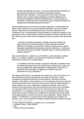 El poder que dificulta a la mujer, y en menor grado también al hombre, el
goce de la obscenidad no encubierta es aquel que nosotros
denominamos “represión”, y reconocemos en él el mismo proceso
psíquico que en graves casos patológicos mantiene alejados de la
conciencia complejos enteros de sentimientos en unión de todos sus
derivados, proceso que se ha demostrado como un factor principal en la
patogénesis de las llamadas psiconeurosis.40
El psicoanálisis busca, por lo tanto, levantar la represión. Y la liberación del
placer anal y uretral es uno de sus propósitos definidos. Se han inventado,
incluso, ingeniosos procedimientos para que el enfermo abandone sus
inhibiciones. Así, el psicoanalista Georg Groddeck, de indómito carácter y muy
querido por Freud, acostumbraba a pedir al paciente incrédulo –Das Buch vom
Es (1923)- que en nombre de la investigación hiciera el experimento de permitir
que:
... la orina corra sobre sus brazos y muslos, pues de lo contrario no
podrá creer que el niño siente placer en ello y además considera
pérfidos a los adultos que de tarde en tarde se proporcionan un placer
semejante creyéndolos antinaturales, viciosos y enfermos. Lo único que
está enfermo de eso es el miedo. Inténtelo usted. Lo difícil es hacerlo sin
sentirse cohibido.41
Sus recomendaciones, además, no se limitaban a estos dorados y cálidos
baños. Los invitaba, también, a revolcarse en el grummus merdae; les
vaticinaba el retorno de un antiguo placer:
Y no hablemos de hacer mierda y acostarse sobre ella. Concebir la idea
de hacerlo lleva días enteros de cavilaciones y apenas tres o cuatro, de
los que sedientos de saber deseaban investigar bajo mi dirección el
desarrollo del inconsciente, se atrevieron a hacerlo. Pero me
confirmaron lo que yo afirmaba.42
San Agustín (354-430), en el despertar de nuestra era, veía en el cuerpo y en
la sensualidad el pecado más grande y la fuente de todo mal. Y para
robustecer su argumento formuló una frase célebre: inter feces et urinam
nascimur; entre heces y orina nacemos. Los excrementos eran para el santo la
prueba irrecusable de la ruindad de nuestra carne. Muchos siglos después el
lúcido Voltaire, con mayor sagacidad y amplitud de espíritu, reconoció en
cambio en las deyecciones uno de los portentos de la mano de la naturaleza.
La evacuación de los excrementos es tan necesaria para la vida como la
manutención. Y no dudaba en afirmar que se necesita tanta industria y tanto
poder para producir la defecación y preparar los conductos que le dan salida,
“como para producir el semen que les dio vida a Alejandro, Virgilio, Newton y
Galileo”.43
Finalmente, en nuestra época Freud agregó que la meada y la
mierda no son, como pretendía el ascético obispo de Hipona, señal de nuestra
40
Freud, Sigmund “El chiste y su relación con el inconsciente”
41
Groddeck, Georg “El libro del Ello”
42
Ibíd.
43
Voltaire “Diccionario filosófico”
 