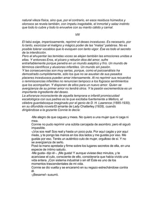 natural vileza física, sino que, por el contrario, en esos residuos húmedos y
olorosos se revela también, con ímpetu inagotable, el inmortal y salaz instinto
que todo lo cubre y todo lo envuelve con su manto cálido y carnal.
VIII
El tabú exige, imperiosamente, reprimir el deseo incestuoso. Es necesario, por
lo tanto, exorcizar el maligno y mágico poder de las “malas” palabras. No es
posible tolerar vocablos que lo evoquen con tanto vigor. Ése es todo el secreto
de la interdicción.
Pero al ahuyentar las temidas voces se alejan también las emociones unidas a
ellas. Y entonces Eros, el pícaro y retozón dios del amor, sufre
entrañablemente porque penetra en un mundo aséptico y frío. Un mundo de
términos científicos y alusiones infantiles. Un mundo sin pasión.
Y las consecuencias son muy serias, porque, como el psicoanálisis ha
demostrado cumplidamente, sólo los que no se asustan de sus pasados
placeres incestuosos pueden amar intensamente. Al no reprimir sus recuerdos
o reminiscencias infantiles no renuncian tampoco a los fogosos sentimientos
que los acompañan. Y disponen de ellos para un nuevo amor. Quien se
avergüenza de su primer amor no tendrá otros. Y la pasión excrementicia es un
importante ingrediente del deseo.
La añoranza inconsciente de aquella temprana e infantil promiscuidad
escatológica con sus padres es la que excitaba fuertemente a Mellors, el
célebre guardabosque imaginado por el genio de D. H. Lawrence (1885-1930),
en su difundida novela El amante de Lady Chatterley (1928), cuando
dirigiéndose a la gozante Connie le decía:
-Me alegro de que cagues y mees. No quiero a una mujer que ni caga ni
mea.
Connie no pudo reprimir una súbita carcajada de asombro; pero él siguió
impasible.
-¡Vos sos real! Sos real y hasta un poco puta. Por aquí cagás y por aquí
meás, y te pongo las manos en los dos lados y me gustás por eso. Me
gustás por eso. Tenés un auténtico culo de mujer, orgulloso de sí. Y no
se avergüenza de serlo.
Posó la mano apretada y firme sobre los lugares secretos de ella, en una
especie de íntimo saludo.
-Me gusta- dijo él -. ¡Me gusta! Y aunque viviese diez minutos, y te
acariciase el culo, consciente de ello, consideraría que había vivido una
vida entera. ¡Con sistema industrial o sin él! Éste es uno de los
momentos trascendentales de mi vida.
Connie se dio vuelta y se encaramó en su regazo estrechándose contra
él.
-¡Besame!- susurró.
 