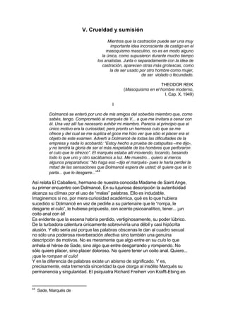 V. Crueldad y sumisión
Mientras que la castración puede ser una muy
importante idea inconsciente de castigo en el
masoquismo masculino, no es en modo alguno
la única, como supusieron durante mucho tiempo
los analistas. Junta o separadamente con la idea de
castración, aparecen otras más grotescas, como
la de ser usado por otro hombre como mujer,
de ser violado o fecundado.
THEODOR REIK
(Masoquismo en el hombre moderno,
I, Cap. X, 1949)
I
Dolmancé se enteró por uno de mis amigos del soberbio miembro que, como
sabés, tengo. Comprometió al marqués de V... a que me invitara a cenar con
él. Una vez allí fue necesario exhibir mi miembro. Parecía al principio que el
único motivo era la curiosidad, pero pronto un hermoso culo que se me
ofrece y del cual se me suplica el goce me hizo ver que sólo el placer era el
objeto de este examen. Advertí a Dolmancé de todas las dificultades de la
empresa y nada lo acobardó: “Estoy hecho a prueba de catapultas –me dijo-,
y no tendrá la gloria de ser el más respetable de los hombres que perforaron
el culo que le ofrezco”. El marqués estaba allí moviendo, tocando, besando
todo lo que uno y otro sacábamos a luz. Me muestro... quiero al menos
algunos preparativos: “No haga eso –dijo el marqués- pues le haría perder la
mitad de las sensaciones que Dolmancé espera de usted; él quiere que se lo
parta... que lo desgarre...”44
Así relata El Caballero, hermano de nuestra conocida Madame de Saint Ange,
su primer encuentro con Dolmancé. En su lujuriosa descripción la autenticidad
alcanza su clímax por el uso de “malas” palabras. Ello es indudable.
Imaginemos si no, por mera curiosidad académica, qué es lo que hubiera
sucedido si Dolmancé en vez de pedirle a su partenaire que le “rompa, le
desgarre el culo”, le hubiese propuesto, con acento psicoanalítico, tener... ¡un
coito anal con él!
Es evidente que la escena habría perdido, vertiginosamente, su poder lúbrico.
De la turbadora calentura únicamente sobreviviría una débil y casi hipócrita
alusión. Y ello sería así porque las palabras obscenas le dan al cuadro sexual
no sólo una poderosa reverberación afectiva sino también una genuina
descripción de motivos. No es meramente que algo entre en su culo lo que
anhela el héroe de Sade, sino algo que entre desgarrando y rompiendo. No
sólo quiere placer, sino placer doloroso. No quiere tener un coito anal. Quiere...
¡que le rompan el culo!
Y en la diferencia de palabras existe un abismo de significado. Y es,
precisamente, esta tremenda sinceridad la que otorga al insólito Marqués su
permanencia y singularidad. El psiquiatra Richard Freiherr von Krafft-Ebing en
44
Sade, Marqués de
 