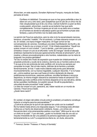 Ahora bien, en este aspecto, Donatien Alphonse François, marqués de Sade,
pensaba al revés:
Confieso mi debilidad. Convengo en que no hay goce preferible a ése; lo
adoro en uno y otro sexo, pero aceptemos que el culo de un chico me da
más voluptuosidad que el de una chica. Llaman bufarrón a quien se libra
a esta pasión; ahora bien, cuando se es bufarrón hay que serlo
completamente. Fornicar mujeres por el culo no es serlo sino a medias:
en el hombre es donde la naturaleza quiere que el hombre cumpla esta
fantasía, y para el hombre nos ha dado esta afición.
La opinión de Freud es seductora, pero la vida no le ha escamoteado razones,
tampoco, al escritor “maldito”. Por el contrario. La frase obscena romper el culo
es, en verdad, una típica imagen masculina. Un lugar común en las
conversaciones de varones. Constituye una clara manifestación de triunfo y de
violencia: “A ése le voy a romper el culo”. O de irritada expectativa: “Aquél nos
quiere romper el culo a todos”. Y por lo demás, ¿qué otra cosa que un
simbólico romper el culo es el difundido “corte de mangas” donde el elevado
antebrazo representa la dura pija agresivamente ofrecida al adversario? ¿O el
mostrar y ofrecer provocativamente a otro hombre, rodeándolos con la mano la
bragueta, los propios genitales?
Tal vez no exista otro modo de expresión que muestre tan drásticamente el
propósito profundo y oculto de la victoria y dominio de un hombre sobre el otro.
Y es que en la raíz profunda de todo conflicto viril, la lucha es siempre por
conquistar la mujer. Ser el más macho, disfrutar de la hembra y someter,
femeninamente, al rival. Y este motivo latente está pronto para alimentar,
inconscientemente, con su fuerza inagotable, cualquier discordia. Y si no fuese
así, ¿cómo explicar que sea cual fuese el motivo declarado de disputa:
pretensiones económicas, pasiones políticas, rencillas familiares o enconos
deportivos, la misma imagen obscena la caracterice hasta el cansancio? Es
indudable que todo conflicto entre hombres despierta en la raíz del alma, detrás
de las querellas manifiestas, la cuestión sexual. De allí la popularidad y
ubicuidad de esta proverbial “mala” palabra.
La idea de romper el culo, parecería, así, haber nacido en un mundo de
varones. Freud versus Sade.
¿Quién tiene razón?
IV
En verdad, el origen del sólido vínculo entre la analidad y el sadismo constituye
todavía un enigma para los psicoanalistas.49
¿Cuál es la cause por la que el culo aparece tan unido con la crueldad?
No ha habido hasta ahora una respuesta segura. Y sin embargo esta afinidad
erótica es un hecho de observación cotidiana. Acaso, ¿no oímos con
frecuencia decir a los amenazantes padres a sus hijos: “¡Mirá que te voy a dar
un chirlo en la cola!”. Y por otro lado, ¿quién no ha tenido más de una vez un
impulso irresistible de dar una patada a la persona agachada que exhibe
temerariamente su culo? La experiencia diaria es, sin duda, elocuente.
49
Ferenczi, Sandor “Thalassa: A Theory of Genitality”
 