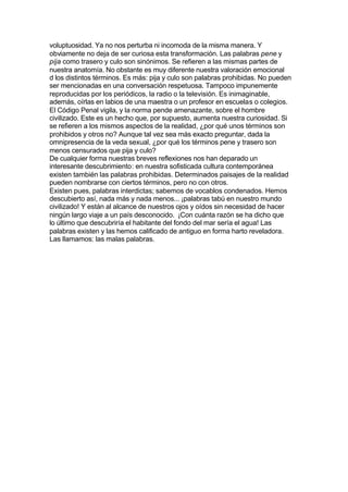 voluptuosidad. Ya no nos perturba ni incomoda de la misma manera. Y
obviamente no deja de ser curiosa esta transformación. Las palabras pene y
pija como trasero y culo son sinónimos. Se refieren a las mismas partes de
nuestra anatomía. No obstante es muy diferente nuestra valoración emocional
d los distintos términos. Es más: pija y culo son palabras prohibidas. No pueden
ser mencionadas en una conversación respetuosa. Tampoco impunemente
reproducidas por los periódicos, la radio o la televisión. Es inimaginable,
además, oírlas en labios de una maestra o un profesor en escuelas o colegios.
El Código Penal vigila, y la norma pende amenazante, sobre el hombre
civilizado. Este es un hecho que, por supuesto, aumenta nuestra curiosidad. Si
se refieren a los mismos aspectos de la realidad, ¿por qué unos términos son
prohibidos y otros no? Aunque tal vez sea más exacto preguntar, dada la
omnipresencia de la veda sexual, ¿por qué los términos pene y trasero son
menos censurados que pija y culo?
De cualquier forma nuestras breves reflexiones nos han deparado un
interesante descubrimiento: en nuestra sofisticada cultura contemporánea
existen también las palabras prohibidas. Determinados paisajes de la realidad
pueden nombrarse con ciertos términos, pero no con otros.
Existen pues, palabras interdictas; sabemos de vocablos condenados. Hemos
descubierto así, nada más y nada menos... ¡palabras tabú en nuestro mundo
civilizado! Y están al alcance de nuestros ojos y oídos sin necesidad de hacer
ningún largo viaje a un país desconocido. ¡Con cuánta razón se ha dicho que
lo último que descubriría el habitante del fondo del mar sería el agua! Las
palabras existen y las hemos calificado de antiguo en forma harto reveladora.
Las llamamos: las malas palabras.
 