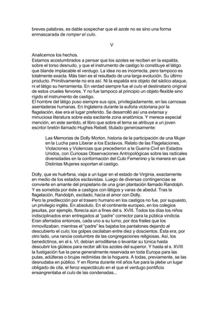 breves palabras, es dable sospechar que el azote no es sino una forma
enmascarada de romper el culo.
V
Analicemos los hechos.
Estamos acostumbrados a pensar que los azotes se reciben en la espalda,
sobre el torso desnudo, y que el instrumento de castigo lo constituye el látigo
que blande implacable el verdugo. La idea no es incorrecta, pero tampoco es
totalmente exacta. Más bien es el resultado de una larga evolución. Su último
producto. Primitivamente no era así. Ni la espalda era objeto del sádico ataque,
ni el látigo su herramienta. En verdad siempre fue el culo el destinatario original
de estos crueles fervores. Y no fue tampoco al principio un objeto flexible sino
rígido el instrumento de castigo.
El hombre del látigo puso siempre sus ojos, privilegiadamente, en las carnosas
asentaderas humanas. En Inglaterra durante la euforia victoriana por la
flagelación, ése era el lugar preferido. Se desarrolló así una extensa y
minuciosa literatura sobre esta excitante zona anatómica. Y merece especial
mención, en este sentido, el libro que sobre el tema se atribuye a un joven
escritor bretón llamado Hughes Rebell, titulado generosamente:
Las Memorias de Dolly Morton, historia de la participación de una Mujer
en la Lucha para Liberar a los Esclavos. Relato de las Flagelaciones,
Violaciones y Violencias que precedieron a la Guerra Civil en Estados
Unidos, con Curiosas Observaciones Antropológicas sobre las radicales
diversidades en la conformación del Culo Femenino y la manera en que
Distintas Mujeres soportan el castigo.
Dolly, que es huérfana, viaja a un lugar en el estado de Virginia, exactamente
en medio de los estados esclavistas. Luego de diversas contingencias se
convierte en amante del propietario de una gran plantación llamado Randolph.
Y es sometida por éste a castigos con látigos y varas de abedul. Tras la
flagelación, Randolph, excitado, hacía el amor con Dolly.
Pero la predilección por el trasero humano en los castigos no fue, por supuesto,
un privilegio inglés. En absoluto. En el continente europeo, en los colegios
jesuitas, por ejemplo, florecía aún a fines del s. XVIII. Todos los días los niños
indisciplinados eran entregados al “padre” corrector para la pública vindicta.
Eran aferrados entonces, cada uno a su turno, por dos frailes que los
inmovilizaban, mientras el “padre” les bajaba los pantalones dejando al
descubierto el culo; los golpes oscilaban entre diez y doscientos. Ésta era, por
otro lado, una rancia costumbre de las congregaciones religiosas. Así, los
benedictinos, en el s. VI, debían arrodillarse o levantar su túnica hasta
descubrir los glúteos para recibir allí los azotes del superior. Y hasta el s. XVIII
la fustigación fue la pena generalmente reservada en toda Europa para las
putas, adúlteras o brujas redimidas de la hoguera. A todas, previamente, se las
desnudaba en público. Y en Roma durante mil años fue para la plebe un lugar
obligado de cita, el feroz espectáculo en el que el verdugo pontificio
ensangrentaba el culo de las condenadas...
 