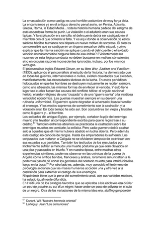 La emasculación como castigo es una horrible costumbre de muy larga data.
La encontramos ya en el antiguo derecho penal asirio, en Persia, Abisinia,
Grecia, Roma, la Edad Media... toda la historia humana padece del estigma de
esta espantosa forma de punir. La violación o el adulterio eran sus causas
típicas. Y la explicación era sencilla: el delincuente debía ser castigado en el
miembro con el que cometió la falta. Y es aquí donde la observación de estos
sádicos hábitos humanos nos depara un nuevo motivo de sorpresa. Si bien es
comprensible que se castigue en un órgano sexual un delito sexual, ¿cómo
explicar que la misma sanción se aplique cuando el delincuente o el soldado
vencido no han cometido ninguna falta de esa índole? Evidentemente las
razones de esta ilógica conducta no deben buscarse en motivos conscientes
sino en oscuras razones inconscientes ignoradas, incluso, por los mismos
verdugos.
El psicoanalista inglés Edward Glover, en su libro War, Sadism and Pacifism
(1933), aplicando el psicoanálisis al estudio de la historia, ha demostrado que
en todas las guerras, internacionales o civiles, existen crueldades que exceden,
manifiestamente, las necesidades tácticas de la lucha. En estos periódicos
holocaustos en que los hombres se destruyen mutuamente se repiten siempre,
como una obsesión, las mismas formas de envilecer al vencido. Y esto tiene
lugar sea cuales fuesen las causas del conflicto bélico: el orgullo nacional
herido, el ardor religioso de una “cruzada” o de una “guerra santa” o la insidiosa
voracidad económica. Las guerras muestran siempre en su devenir una
rutinaria uniformidad. El guerrero quiere degradar al adversario; busca humillar
al enemigo. Y los modos supremos de sometimiento son la castración y la
violación anal. En todo tiempo ha sido así. Son costumbres tan viejas y brutales
como la guerra y... el hombre.
Los soldados del antiguo Egipto, por ejemplo, cortaban la pija del enemigo
muerto y lo llevaban al correspondiente escriba para que lo registrase a su
crédito.57
También entre los abisinios se practicaba la castración sobre los
enemigos muertos en combate; la sellaba. Pero cada guerrero debía castrar
sólo a aquellos que él mismo hubiera abatido en lucha abierta. Pero además
este castigo no conocía de rangos. Hasta los emperadores lo sufrieron. Los
conjurados que mataron a Calígula no se olvidaron tampoco de atravesar con
sus espadas sus genitales. También los testículos de los ejecutados por
linchamiento sufrían a menudo una muerte póstuma ya que eran clavados en
una pica y paseados en triunfo. Y en nuestra época, entre muchas otras
experiencias similares, podemos observar en las crónicas de la guerra de
Argelia cómo ambos bandos, franceses y árabes, raramente renunciaban a la
poderosa pasión de cortar los genitales del soldado muerto para introducírselos
luego en la boca.58
Por otro lado es, además, muy conocido el fenómeno de
psicología social en que las masas humanas acceden una y otra vez a la
castración para extremar el castigo de sus enemigos.
Ni qué decir tiene que la pena del sometimiento anal, con sus variados matices,
ha estado igualmente difundida.
En Haití uno de los castigos favoritos que se aplicaba a los esclavos era brûller
un peu de poudre au cul d’un nègre; hacer arder un poco de pólvora en el culo
de un negro. Otra de las variaciones de la misma idea era, stuffing gunpowder
57
Durant, Will “Nuestra herencia oriental”
58
Lartéguy, Jean “Los centuriones”
 