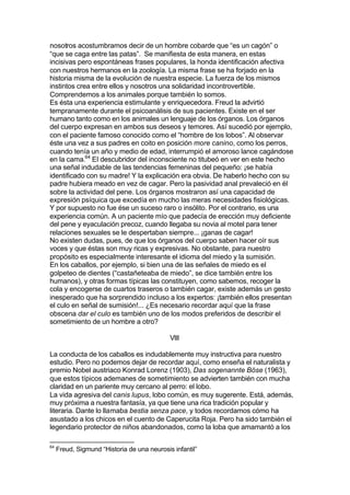 nosotros acostumbramos decir de un hombre cobarde que “es un cagón” o
“que se caga entre las patas”. Se manifiesta de esta manera, en estas
incisivas pero espontáneas frases populares, la honda identificación afectiva
con nuestros hermanos en la zoología. La misma frase se ha forjado en la
historia misma de la evolución de nuestra especie. La fuerza de los mismos
instintos crea entre ellos y nosotros una solidaridad incontrovertible.
Comprendemos a los animales porque también lo somos.
Es ésta una experiencia estimulante y enriquecedora. Freud la advirtió
tempranamente durante el psicoanálisis de sus pacientes. Existe en el ser
humano tanto como en los animales un lenguaje de los órganos. Los órganos
del cuerpo expresan en ambos sus deseos y temores. Así sucedió por ejemplo,
con el paciente famoso conocido como el “hombre de los lobos”. Al observar
éste una vez a sus padres en coito en posición more canino, como los perros,
cuando tenía un año y medio de edad, interrumpió el amoroso lance cagándose
en la cama.64
El descubridor del inconsciente no titubeó en ver en este hecho
una señal indudable de las tendencias femeninas del pequeño: ¡se había
identificado con su madre! Y la explicación era obvia. De haberlo hecho con su
padre hubiera meado en vez de cagar. Pero la pasividad anal prevaleció en él
sobre la actividad del pene. Los órganos mostraron así una capacidad de
expresión psíquica que excedía en mucho las meras necesidades fisiológicas.
Y por supuesto no fue ése un suceso raro o insólito. Por el contrario, es una
experiencia común. A un paciente mío que padecía de erección muy deficiente
del pene y eyaculación precoz, cuando llegaba su novia al motel para tener
relaciones sexuales se le despertaban siempre... ¡ganas de cagar!
No existen dudas, pues, de que los órganos del cuerpo saben hacer oír sus
voces y que éstas son muy ricas y expresivas. No obstante, para nuestro
propósito es especialmente interesante el idioma del miedo y la sumisión.
En los caballos, por ejemplo, si bien una de las señales de miedo es el
golpeteo de dientes (“castañeteaba de miedo”, se dice también entre los
humanos), y otras formas típicas las constituyen, como sabemos, recoger la
cola y encogerse de cuartos traseros o también cagar, existe además un gesto
inesperado que ha sorprendido incluso a los expertos: ¡también ellos presentan
el culo en señal de sumisión!... ¿Es necesario recordar aquí que la frase
obscena dar el culo es también uno de los modos preferidos de describir el
sometimiento de un hombre a otro?
VIII
La conducta de los caballos es indudablemente muy instructiva para nuestro
estudio. Pero no podemos dejar de recordar aquí, como enseña el naturalista y
premio Nobel austriaco Konrad Lorenz (1903), Das sogenannte Böse (1963),
que estos típicos ademanes de sometimiento se advierten también con mucha
claridad en un pariente muy cercano al perro: el lobo.
La vida agresiva del canis lupus, lobo común, es muy sugerente. Está, además,
muy próxima a nuestra fantasía, ya que tiene una rica tradición popular y
literaria. Dante lo llamaba bestia senza pace, y todos recordamos cómo ha
asustado a los chicos en el cuento de Caperucita Roja. Pero ha sido también el
legendario protector de niños abandonados, como la loba que amamantó a los
64
Freud, Sigmund “Historia de una neurosis infantil”
 