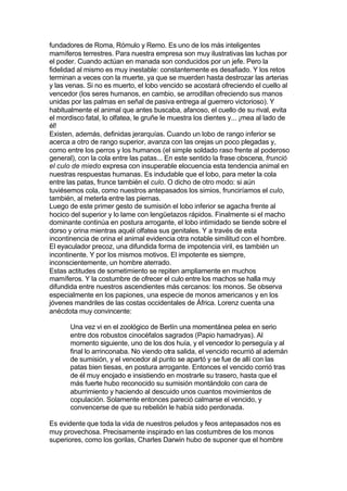 fundadores de Roma, Rómulo y Remo. Es uno de los más inteligentes
mamíferos terrestres. Para nuestra empresa son muy ilustrativas las luchas por
el poder. Cuando actúan en manada son conducidos por un jefe. Pero la
fidelidad al mismo es muy inestable: constantemente es desafiado. Y los retos
terminan a veces con la muerte, ya que se muerden hasta destrozar las arterias
y las venas. Si no es muerto, el lobo vencido se acostará ofreciendo el cuello al
vencedor (los seres humanos, en cambio, se arrodillan ofreciendo sus manos
unidas por las palmas en señal de pasiva entrega al guerrero victorioso). Y
habitualmente el animal que antes buscaba, afanoso, el cuello de su rival, evita
el mordisco fatal, lo olfatea, le gruñe le muestra los dientes y... ¡mea al lado de
él!
Existen, además, definidas jerarquías. Cuando un lobo de rango inferior se
acerca a otro de rango superior, avanza con las orejas un poco plegadas y,
como entre los perros y los humanos (el simple soldado raso frente al poderoso
general), con la cola entre las patas... En este sentido la frase obscena, frunció
el culo de miedo expresa con insuperable elocuencia esta tendencia animal en
nuestras respuestas humanas. Es indudable que el lobo, para meter la cola
entre las patas, frunce también el culo. O dicho de otro modo: si aún
tuviésemos cola, como nuestros antepasados los simios, frunciríamos el culo,
también, al meterla entre las piernas.
Luego de este primer gesto de sumisión el lobo inferior se agacha frente al
hocico del superior y lo lame con lengüetazos rápidos. Finalmente si el macho
dominante continúa en postura arrogante, el lobo intimidado se tiende sobre el
dorso y orina mientras aquél olfatea sus genitales. Y a través de esta
incontinencia de orina el animal evidencia otra notable similitud con el hombre.
El eyaculador precoz, una difundida forma de impotencia viril, es también un
incontinente. Y por los mismos motivos. El impotente es siempre,
inconscientemente, un hombre aterrado.
Estas actitudes de sometimiento se repiten ampliamente en muchos
mamíferos. Y la costumbre de ofrecer el culo entre los machos se halla muy
difundida entre nuestros ascendientes más cercanos: los monos. Se observa
especialmente en los papiones, una especie de monos americanos y en los
jóvenes mandriles de las costas occidentales de África. Lorenz cuenta una
anécdota muy convincente:
Una vez vi en el zoológico de Berlín una momentánea pelea en serio
entre dos robustos cinocéfalos sagrados (Papio hamadryas). Al
momento siguiente, uno de los dos huía, y el vencedor lo perseguía y al
final lo arrinconaba. No viendo otra salida, el vencido recurrió al ademán
de sumisión, y el vencedor al punto se apartó y se fue de allí con las
patas bien tiesas, en postura arrogante. Entonces el vencido corrió tras
de él muy enojado e insistiendo en mostrarle su trasero, hasta que el
más fuerte hubo reconocido su sumisión montándolo con cara de
aburrimiento y haciendo al descuido unos cuantos movimientos de
copulación. Solamente entonces pareció calmarse el vencido, y
convencerse de que su rebelión le había sido perdonada.
Es evidente que toda la vida de nuestros peludos y feos antepasados nos es
muy provechosa. Precisamente inspirado en las costumbres de los monos
superiores, como los gorilas, Charles Darwin hubo de suponer que el hombre
 