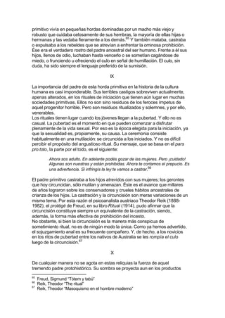 primitivo vivía en pequeñas hordas dominadas por un macho más viejo y
robusto que cuidaba celosamente de sus hembras, la mayoría de ellas hijas o
hermanas y las vedaba fieramente a los demás.65
Y también mataba, castraba
o expulsaba a los rebeldes que se atrevían a enfrentar la ominosa prohibición.
Ése era el verdadero rostro del padre ancestral del ser humano. Frente a él sus
hijos, llenos de odio, luchaban hasta vencerlo o se sometían cagándose de
miedo, o frunciendo u ofreciendo el culo en señal de humillación. El culo, sin
duda, ha sido siempre el lenguaje preferido de la sumisión.
IX
La importancia del padre de esta horda primitiva en la historia de la cultura
humana es casi imponderable. Sus terribles castigos sobreviven actualmente,
apenas alterados, en los rituales de iniciación que tienen aún lugar en muchas
sociedades primitivas. Ellos no son sino residuos de los feroces ímpetus de
aquel progenitor horrible. Pero son residuos ritualizados y solemnes, y por ello,
venerables.
Los rituales tienen lugar cuando los jóvenes llegan a la pubertad. Y ello no es
casual. La pubertad es el momento en que pueden comenzar a disfrutar
plenamente de la vida sexual. Por eso es la época elegida para la iniciación, ya
que la sexualidad es, propiamente, su causa. La ceremonia consiste
habitualmente en una mutilación: se circuncida a los iniciados. Y no es difícil
percibir el propósito del angustioso ritual. Su mensaje, que se basa en el pars
pro toto, la parte por el todo, es el siguiente:
Ahora sos adulto. En adelante podés gozar de las mujeres. Pero ¡cuidado!
Algunas son nuestras y están prohibidas. Ahora te cortamos el prepucio. Es
una advertencia. Si infringís la ley te vamos a castrar.66
El padre primitivo castraba a los hijos atrevidos con sus mujeres; los gerontes
que hoy circuncidan, sólo mutilan y amenazan. Éste es el avance que millares
de años lograron sobre los conservadores y crueles hábitos ancestrales de
crianza de los hijos. La castración y la circuncisión son meras variaciones de un
mismo tema. Por esta razón el psicoanalista austriaco Theodor Reik (1888-
1982), el protégé de Freud, en su libro Ritual (1914), pudo afirmar que la
circuncisión constituye siempre un equivalente de la castración, siendo,
además, la forma más efectiva de prohibición del incesto.
No obstante, si bien la circuncisión es la manera más conspicua de
sometimiento ritual, no es de ningún modo la única. Como ya hemos advertido,
el sojuzgamiento anal es su frecuente compañero. Y, de hecho, a los novicios
en los ritos de pubertad entre los nativos de Australia se les rompía el culo
luego de la circuncisión.67
X
De cualquier manera no se agota en estas reliquias la fuerza de aquel
tremendo padre protohistórico. Su sombra se proyecta aun en los productos
65
Freud, Sigmund “Tótem y tabú”
66
Reik, Theodor “The ritual”
67
Reik, Theodor “Masoquismo en el hombre moderno”
 